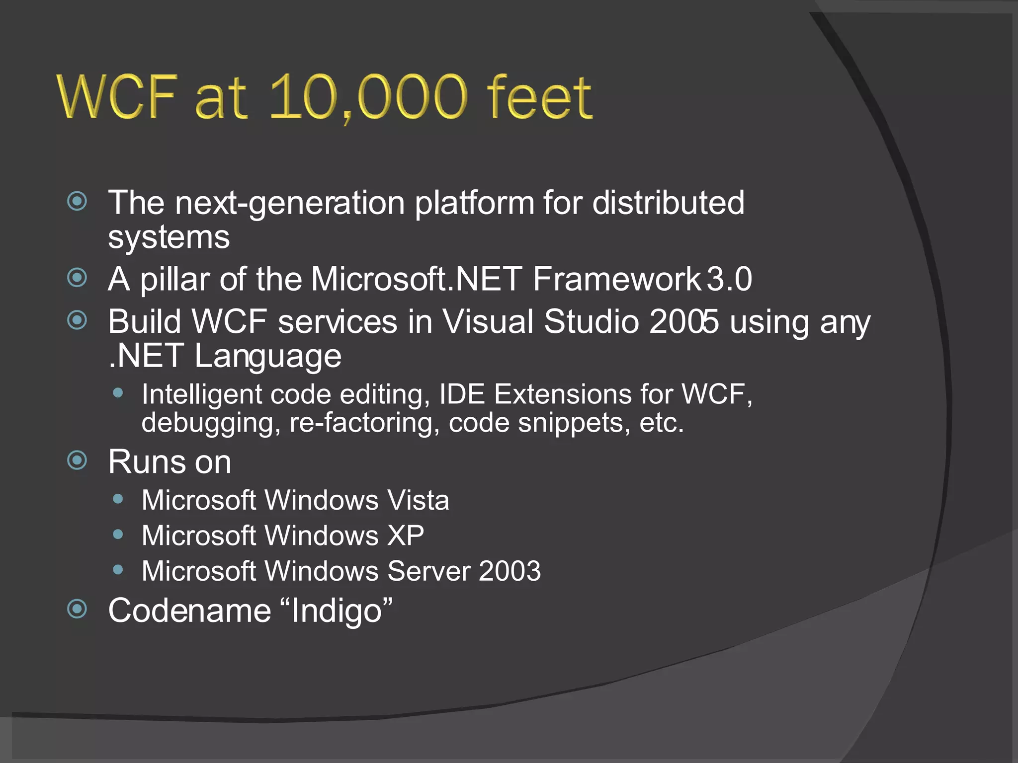The next-generation platform for distributed systems A pillar of the Microsoft.NET Framework 3.0 Build WCF services in Visual Studio 2005 using any .NET Language Intelligent code editing, IDE Extensions for WCF, debugging, re-factoring, code snippets, etc. Runs on Microsoft Windows Vista Microsoft Windows XP Microsoft Windows Server 2003 Codename “Indigo” 