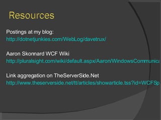Postings at my blog: http://dotnetjunkies.com/WebLog/davetrux/ Aaron Skonnard WCF Wiki http://pluralsight.com/wiki/default.aspx/Aaron/WindowsCommunicationFoundationWiki.html Link aggregation on TheServerSide.Net http://www.theserverside.net/tt/articles/showarticle.tss?id=WCFSpecial&asrc=EM_NLN_1081699&uid=2446223 