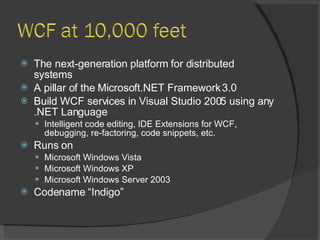The next-generation platform for distributed systems A pillar of the Microsoft.NET Framework 3.0 Build WCF services in Visual Studio 2005 using any .NET Language Intelligent code editing, IDE Extensions for WCF, debugging, re-factoring, code snippets, etc. Runs on Microsoft Windows Vista Microsoft Windows XP Microsoft Windows Server 2003 Codename “Indigo” 