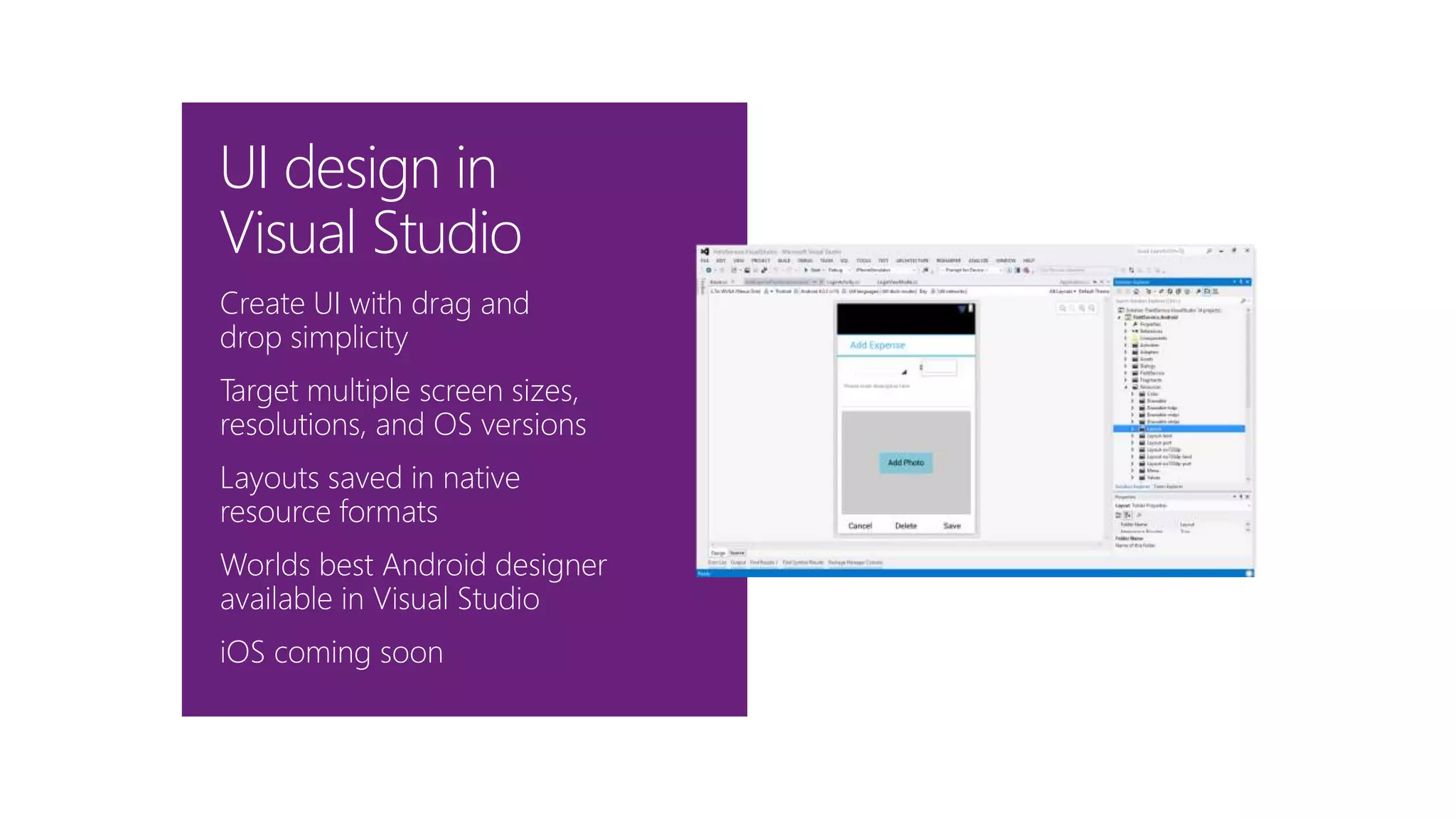 Create UI with drag and
drop simplicity
Target multiple screen sizes,
resolutions, and OS versions
Layouts saved in native
resource formats
Worlds best Android designer
available in Visual Studio
iOS coming soon
UI design in
Visual Studio
 