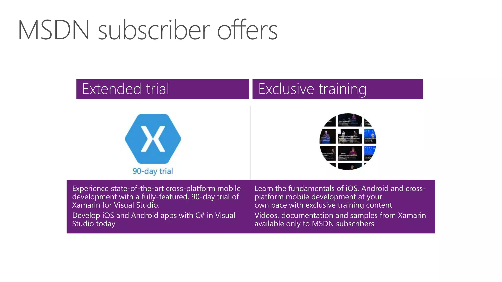 Extended trial Exclusive training
Experience state-of-the-art cross-platform mobile
development with a fully-featured, 90-day trial of
Xamarin for Visual Studio.
Develop iOS and Android apps with C# in Visual
Studio today
Learn the fundamentals of iOS, Android and cross-
platform mobile development at your
own pace with exclusive training content
Videos, documentation and samples from Xamarin
available only to MSDN subscribers
 