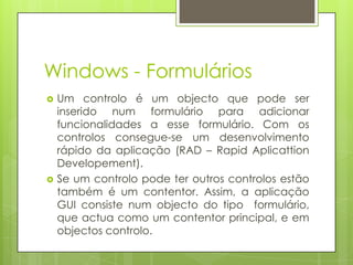 Windows - Formulários




Um controlo é um objecto que pode ser
inserido num formulário para adicionar
funcionalidades a esse formulário. Com os
controlos consegue-se um desenvolvimento
rápido da aplicação (RAD – Rapid Aplicattion
Developement).
Se um controlo pode ter outros controlos estão
também é um contentor. Assim, a aplicação
GUI consiste num objecto do tipo formulário,
que actua como um contentor principal, e em
objectos controlo.

 