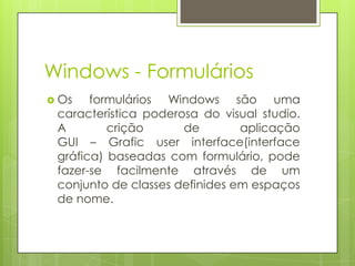 Windows - Formulários
 Os

formulários Windows são uma
característica poderosa do visual studio.
A
crição
de
aplicação
GUI – Grafic user interface(interface
gráfica) baseadas com formulário, pode
fazer-se facilmente através de um
conjunto de classes definides em espaços
de nome.

 