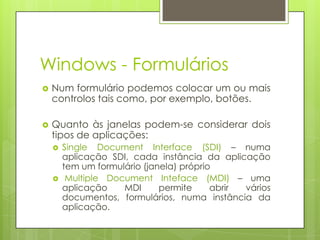 Windows - Formulários


Num formulário podemos colocar um ou mais
controlos tais como, por exemplo, botões.



Quanto às janelas podem-se considerar dois
tipos de aplicações:




Single Document Interface (SDI) – numa
aplicação SDI, cada instância da aplicação
tem um formulário (janela) próprio
Multiple Document Inteface (MDI) – uma
aplicação
MDI
permite
abrir
vários
documentos, formulários, numa instância da
aplicação.

 