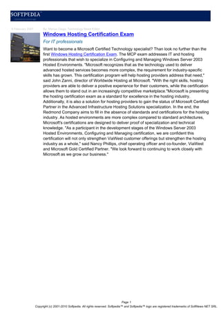 6 February 2007        By: Marius Oiaga, Technology News Editor
                       Windows Hosting Certification Exam
                       For IT professionals
                       Want to become a Microsoft Certified Technology specialist? Than look no further than the
                       first Windows Hosting Certification Exam. The MCP exam addresses IT and hosting
                       professionals that wish to specialize in Configuring and Managing Windows Server 2003
                       Hosted Environments. "Microsoft recognizes that as the technology used to deliver
                       advanced hosted services becomes more complex, the requirement for industry-specific
                       skills has grown. This certification program will help hosting providers address that need,"
                       said John Zanni, director of Worldwide Hosting at Microsoft. "With the right skills, hosting
                       providers are able to deliver a positive experience for their customers, while the certification
                       allows them to stand out in an increasingly competitive marketplace."Microsoft is presenting
                       the hosting certification exam as a standard for excellence in the hosting industry.
                       Additionally, it is also a solution for hosting providers to gain the status of Microsoft Certified
                       Partner in the Advanced Infrastructure Hosting Solutions specialization. In the end, the
                       Redmond Company aims to fill in the absence of standards and certifications for the hosting
                       industry. As hosted environments are more complex compared to standard architectures,
                       Microsoft's certifications are designed to deliver proof of specialization and technical
                       knowledge. "As a participant in the development stages of the Windows Server 2003
                       Hosted Environments, Configuring and Managing certification, we are confident this
                       certification will not only strengthen ViaWest customer offerings but strengthen the hosting
                       industry as a whole," said Nancy Phillips, chief operating officer and co-founder, ViaWest
                       and Microsoft Gold Certified Partner. "We look forward to continuing to work closely with
                       Microsoft as we grow our business."




                                                                                   Page 1
                  Copyright (c) 2001-2010 Softpedia. All rights reserved. Softpedia™ and Softpedia™ logo are registered trademarks of SoftNews NET SRL.
 
