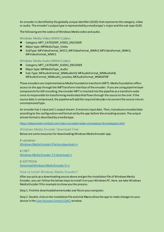 An encoderisidentifiedbythe globallyunique identifier(GUID) thatrepresentsthe category,video
or audio.The encoder’soutputtype isrepresentedbyamediatype’s majorandthe sub-type GUID.
The followingare the codecsof WindowsMediavideoandaudio.
Windows Media Video (WMV) Codecs
 Category:MFT_CATEGORY_VIDEO_ENCODER
 Major type:MFMediaType_Video
 SubType:MFVideoFormat_WVC1,MFVideoFormat_WMV3,MFVideoFormat_WMV2,
MFVideoFormat_WMV1
Windows Media Audio (WMA) Codecs
 Category:MFT_CATEGORY_AUDIO_ENCODER
 Major type:MFMediaType_Audio
 Sub-Type:MFAudioFormat_WMAudioV9,MFAudioFormat_WMAudioV8,
MFAudioFormat_WMAudio_Lossless,MFAudioFormat_WMASPDIF
Those encodersare implementedasMediaFoundationtransform(MFT).MediaFoundationoffers
access to the app throughthe IMFTransforminterface of the encoder. If youare usingpipelinelayer
componentsforASFencoding,the encoderMFTisinsertedintothe pipeline asa transformnode
since itsresponsible fortransformingmediadatathatflowsthrough the source to the sink. If the
source data is compressed,the pipelinewill addthe requireddecoderstoconvertthe source intoan
uncompressed type.
An encoderhas1 inputand 1 outputstream.Itreceivesinputdata.Then,itproducesencodeddata
accordingto the configurationandformatsetbythe app before the encodingsession. The output
streamformatis describedbyamediatype.
https://videoconvert.minitool.com/video-converter/video-compressor-for-instagram.html
Windows Media Encoder Download Free
Beloware some resourcesfor downloadingWindowsMediaEncoder app.
# uptodown
WindowsMediaEncoder9 Seriesdownload>>
# CNET
WindowsMediaEncoder7.0 download>>
# SOFTPEDIA
DownloadWindowsMediaEncoder9 >>
How to Install Windows Media Encoder?
Afteryoupickup a downloadingsource above andgetthe installationfile of WindowsMedia
Encoder,youcan follow the belowstepstoinstall itonyourWindowsPC.Here,we take Windows
MediaEncoder 9 for example toshowyouthe process.
Step1. Findthe downloadedwmencoder.exe fileonyourcomputer.
Step2. Double-clickonthe installationfileandclick Yestoallow the app to make changesto your
device inthe UserAccount Control (UAC) window.
 