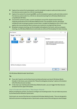  Capture live contentforlocal playback:use thistemplate tocapture audioandvideocontent
fromdevicesandencode itto a file forlocal playback.
 Capture live contentforstreaming(MBR):use thistemplate tocapture audioandvideocontent
fromdevicesandencode itto a file foron-demandstreamingfromaWindowsMediaServer
usingMultiple BitRates.
 Convertfilmcontenttovideo:use thistemplatetoconvertfile-basedcontentthatwas
originallyproducedonfilmtoWindowsMediaFormat.Thistemplate usesbit-rate-based
variable bitrate encodingtoproduce contentthatis suitable forplaybackonCDor DVD.It also
appliesthe inversetelecine filtertorestore yourcontentto itsoriginal 24 fpsformat.
 Broadcast companymeeting:use thistemplate tobroadcasta live event,suchasa company
meeting,viaaWindowsMediaServerandcreate an archive of the broadcast forlaterviewing.
Alt=WindowsMediaEncoderQuickStarts
Tip:
 If you don’twantto see the NewSessionwindowwheneveryoulaunch WindowsMedia
Encoderin the future,justuncheck the “Show thisdialogbox atstartup” option at the bottom
leftof the NewSessionwindow.
 In the mainuserinterface (UI) of WindowsMediaEncoder,youcan triggerthe New Session
windowfromthe upperlefttoolbar.
How to Encode with Quick Starts / New Session Wizard?
Before encodinganycontent,youhave to configure anencodingsession.Youcanmake easyaccess
by the NewSessionWizardor quickstarts.
Quickstarts are sessionfilesthatare includedwithWindowsMediaEncoder.Theyare designedto
deal withcommon encodingscenarios.Quickstarts containmostof the settingsyouneedtobegin
 