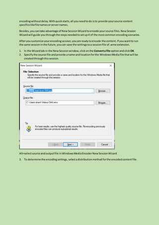 encodingwithoutdelay.Withquickstarts,all youneedtodo isto provide yoursource content
specificslikefilenamesorservernames.
Besides,youcantake advantage of NewSessionWizard toencode yoursource files.New Session
Wizardwill guide youthroughthe steps neededtosetup4 of the mostcommon encodingscenarios.
Afteryoucustomize yourencodingsession,youare readytoencode the content.If youwantto run
the same sessioninthe future,youcan save the settingstoa sessionfile of .wme extension.
1. In the Wizardtab in the NewSessionwindow,clickon the Converta file optionandclick OK.
2. Specifythe source file andprovide aname andlocationforthe WindowsMediafile thatwill be
createdthroughthissession.
Alt=selectsource andoutputfile inWindowsMediaEncoderNew SessionWizard
3. To determine the encodingsettings,selectadistributionmethod forthe encodedcontentfile.
 