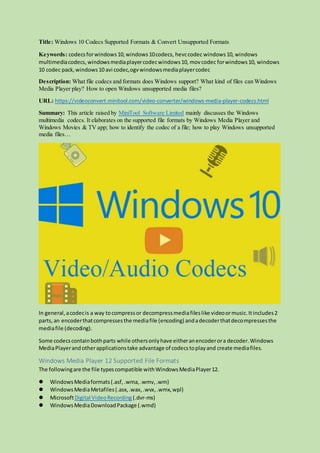 Title: Windows 10 Codecs Supported Formats & Convert Unsupported Formats
Keywords: codecsforwindows10,windows10codecs, hevccodec windows10, windows
multimediacodecs, windowsmediaplayercodecwindows10, movcodec forwindows10, windows
10 codec pack,windows10 avi codec,ogvwindowsmediaplayercodec
Description: What file codecs and formats does Windows support? What kind of files can Windows
Media Player play? How to open Windows unsupported media files?
URL: https://videoconvert.minitool.com/video-converter/windows-media-player-codecs.html
Summary: This article raised by MiniTool Software Limited mainly discusses the Windows
multimedia codecs. It elaborates on the supported file formats by Windows Media Player and
Windows Movies & TV app; how to identify the codec of a file; how to play Windows unsupported
media files…
In general,acodecis a way tocompressor decompressmediafileslike videoormusic.Itincludes2
parts,an encoderthatcompressesthe mediafile (encoding) andadecoderthatdecompressesthe
mediafile (decoding).
Some codecscontainbothparts while othersonlyhave eitheranencoderora decoder.Windows
MediaPlayerandotherapplicationstake advantage of codecstoplayand create mediafiles.
Windows Media Player 12 Supported File Formats
The followingare the file typescompatible withWindowsMediaPlayer12.
 WindowsMediaformats(.asf,.wma,.wmv,.wm)
 WindowsMediaMetafiles(.asx,.wax,.wvx,.wmx,wpl)
 MicrosoftDigital VideoRecording (.dvr-ms)
 WindowsMediaDownloadPackage (.wmd)
 