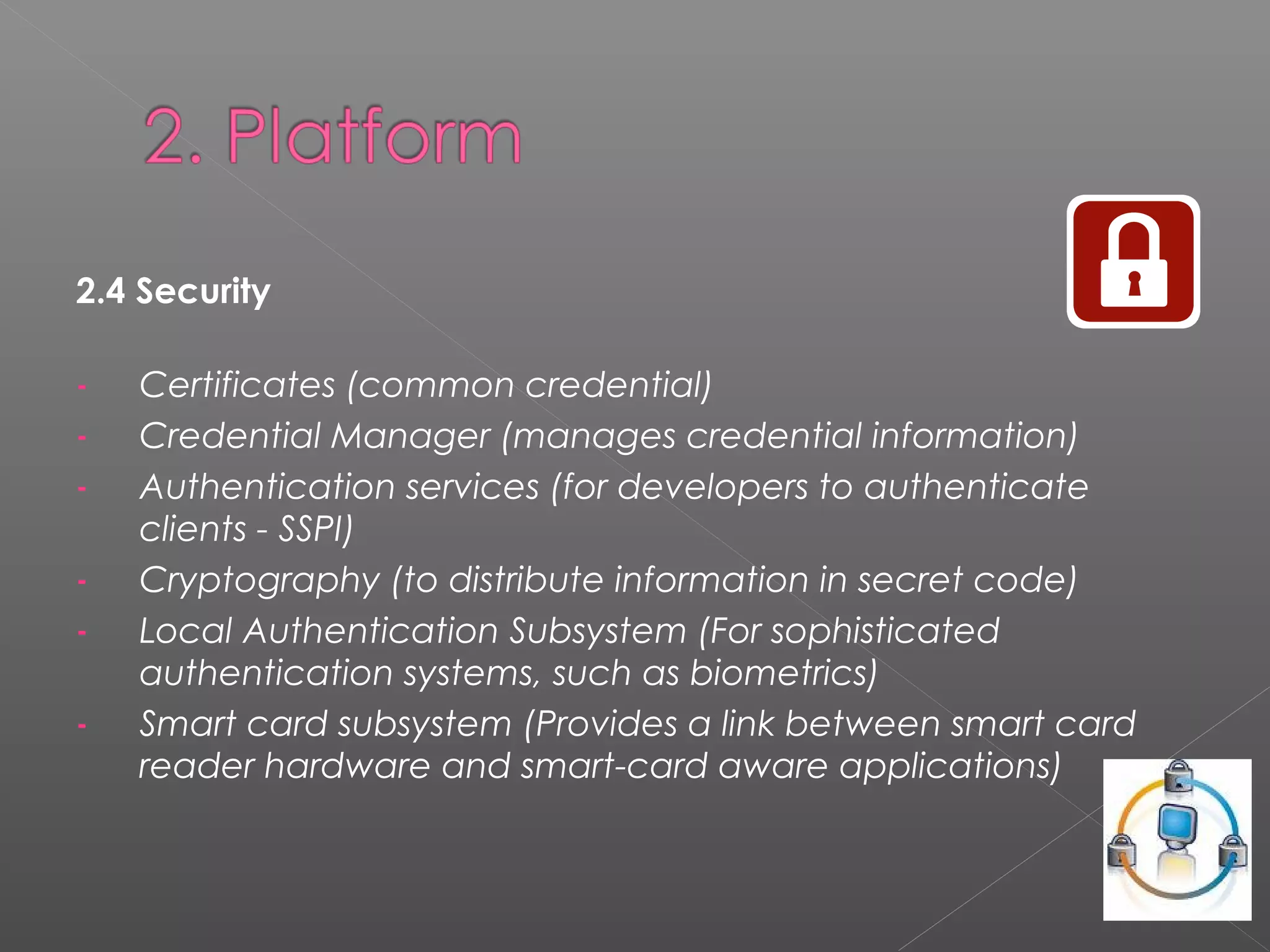 2.4 Security
- Certificates (common credential)
- Credential Manager (manages credential information)
- Authentication services (for developers to authenticate
clients - SSPI)
- Cryptography (to distribute information in secret code)
- Local Authentication Subsystem (For sophisticated
authentication systems, such as biometrics)
- Smart card subsystem (Provides a link between smart card
reader hardware and smart-card aware applications)
 