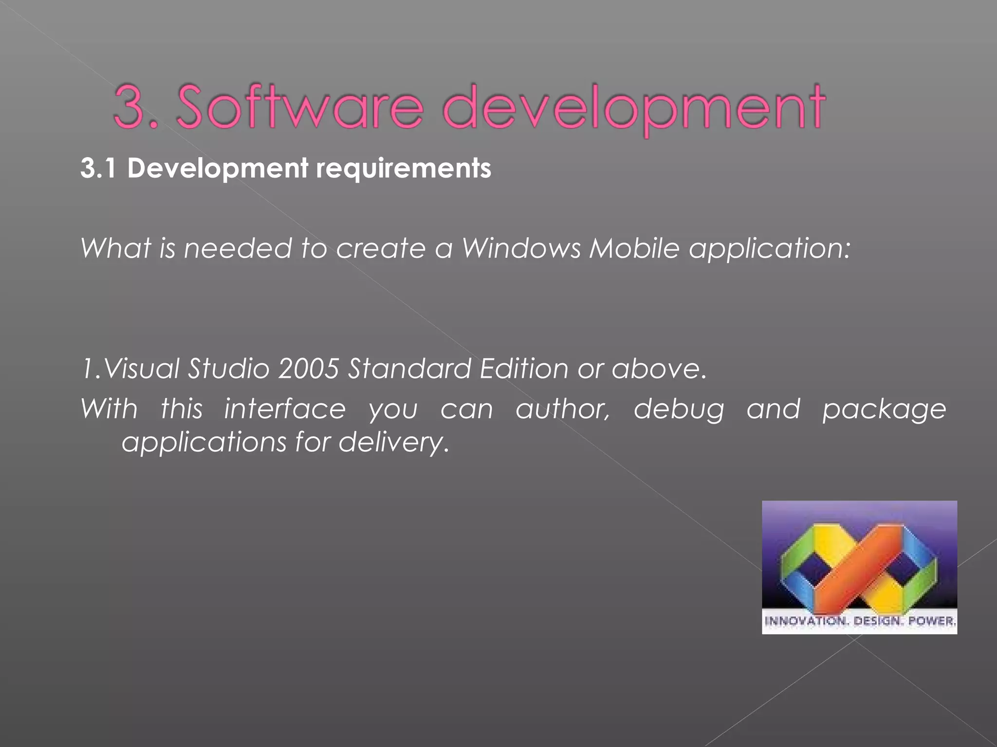 3.1 Development requirements 
What is needed to create a Windows Mobile application:
1.Visual Studio 2005 Standard Edition or above.
With this interface you can author, debug and package
applications for delivery.
 