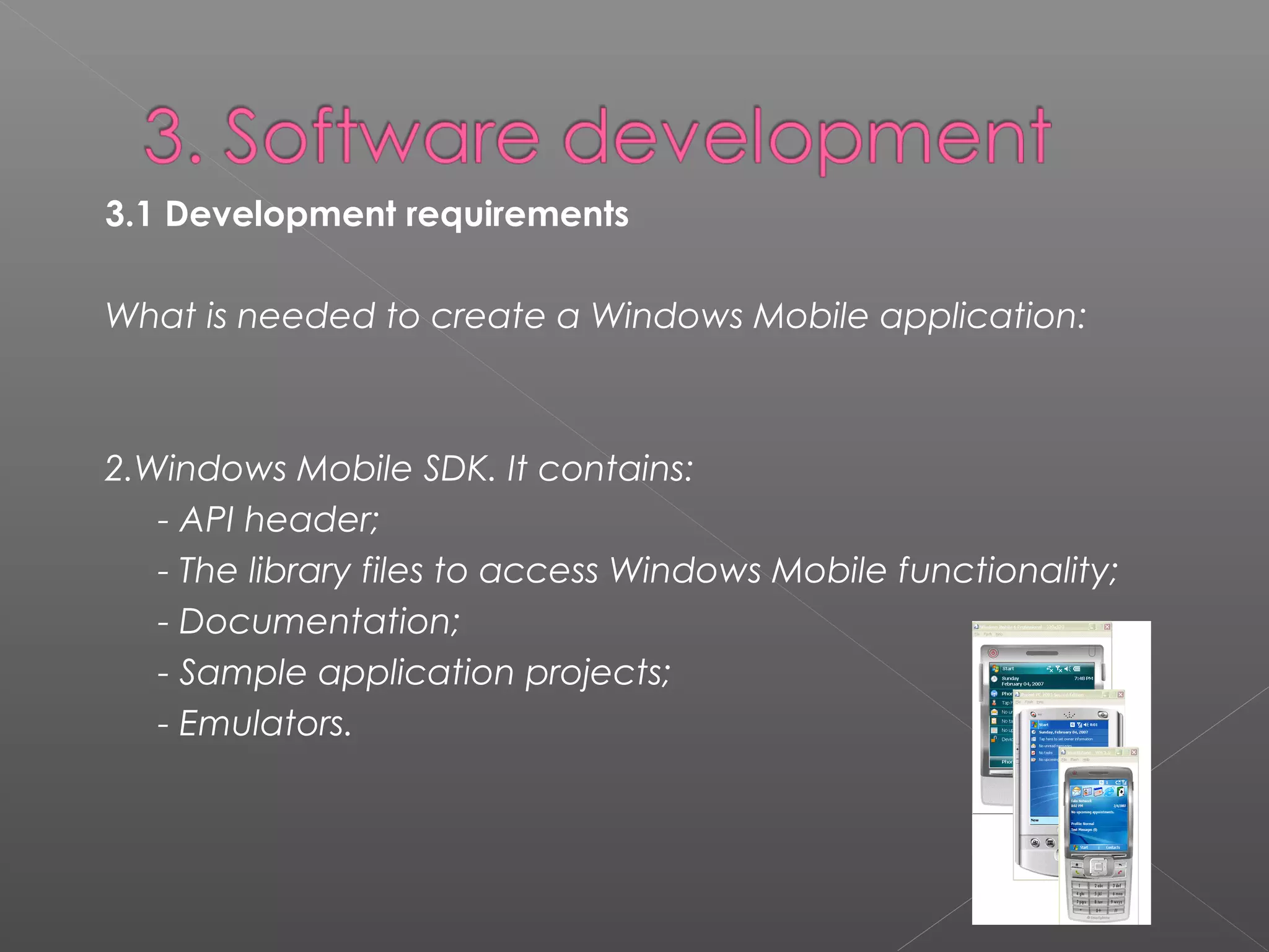 3.1 Development requirements 
What is needed to create a Windows Mobile application:
2.Windows Mobile SDK. It contains:
- API header;
- The library files to access Windows Mobile functionality;
- Documentation;
- Sample application projects;
- Emulators.
 
