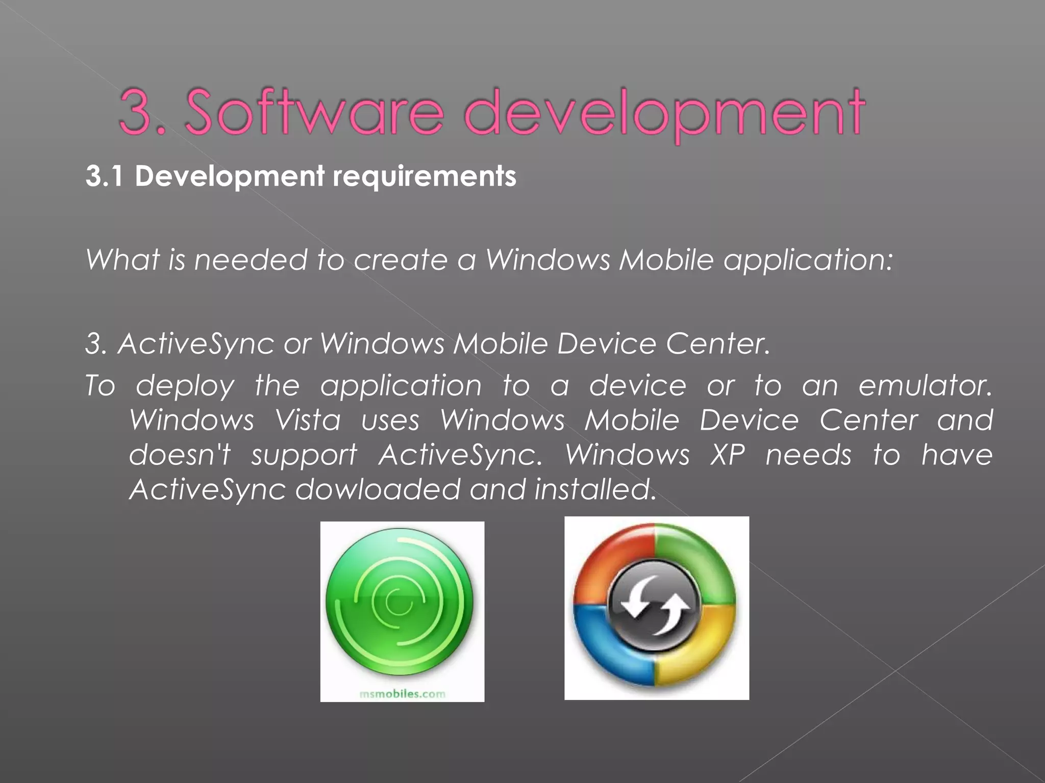 3.1 Development requirements 
What is needed to create a Windows Mobile application:
3. ActiveSync or Windows Mobile Device Center.
To deploy the application to a device or to an emulator.
Windows Vista uses Windows Mobile Device Center and
doesn't support ActiveSync. Windows XP needs to have
ActiveSync dowloaded and installed.
 