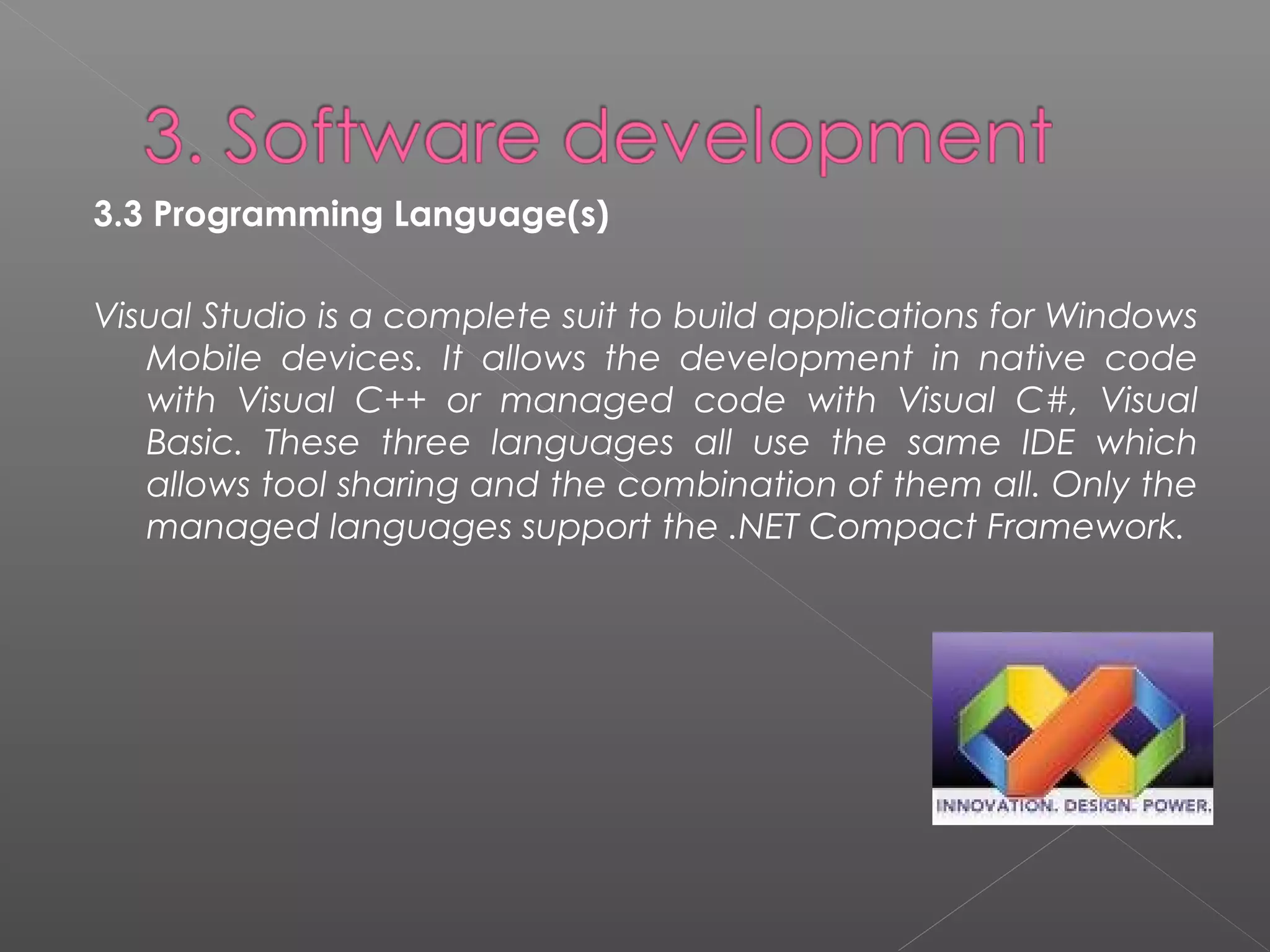 3.3 Programming Language(s)
Visual Studio is a complete suit to build applications for Windows
Mobile devices. It allows the development in native code
with Visual C++ or managed code with Visual C#, Visual
Basic. These three languages all use the same IDE which
allows tool sharing and the combination of them all. Only the
managed languages support the .NET Compact Framework.
 