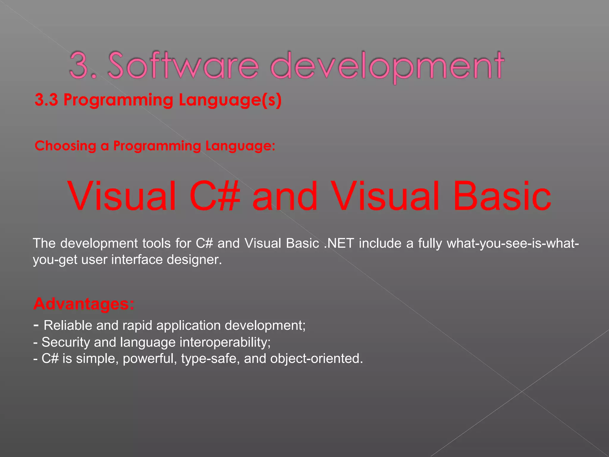 3.3 Programming Language(s)
Choosing a Programming Language:
Visual C# and Visual Basic
The development tools for C# and Visual Basic .NET include a fully what-you-see-is-what-
you-get user interface designer.
Advantages:
- Reliable and rapid application development;
- Security and language interoperability;
- C# is simple, powerful, type-safe, and object-oriented.
 