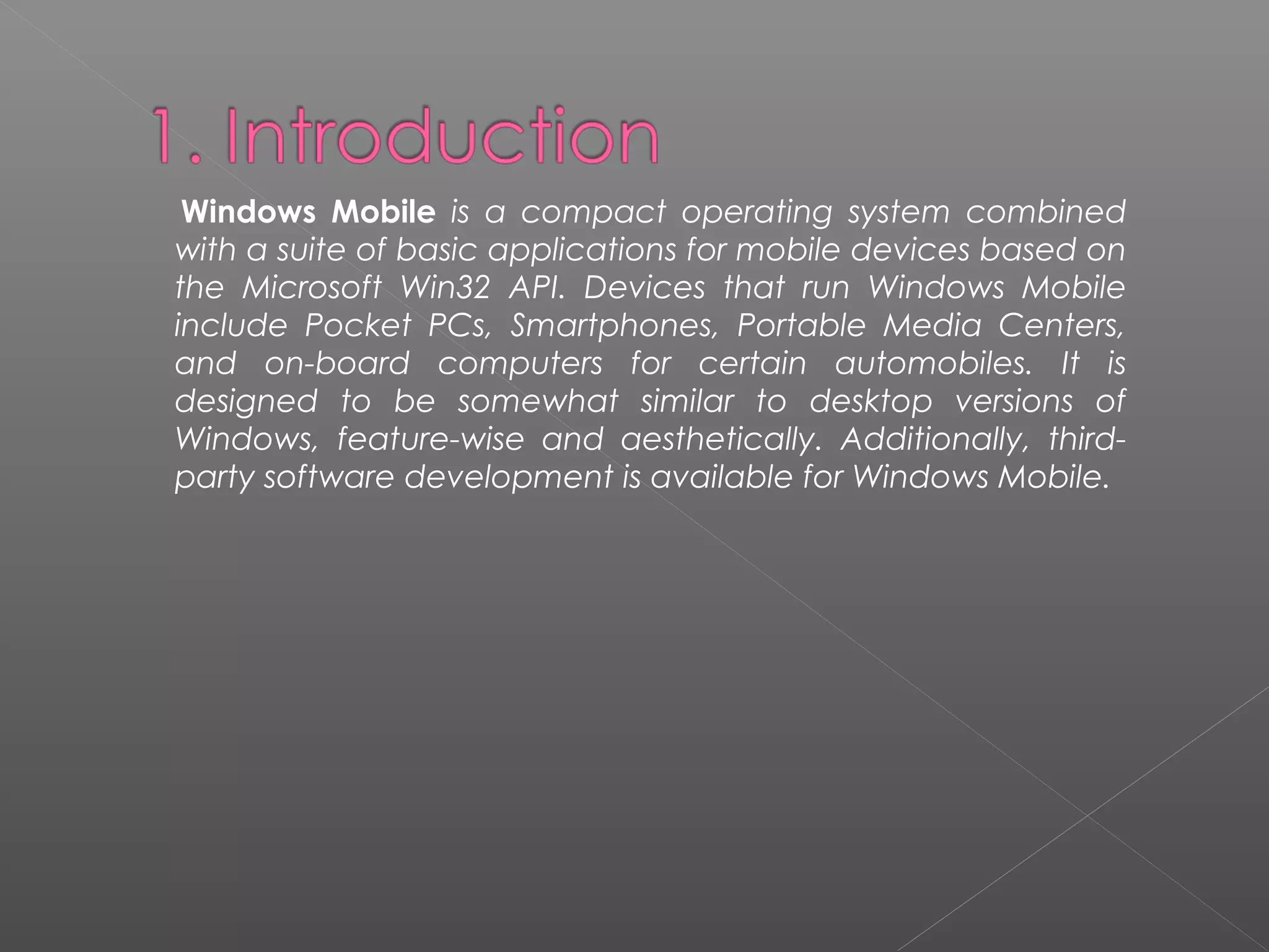 Windows Mobile is a compact operating system combined
with a suite of basic applications for mobile devices based on
the Microsoft Win32 API. Devices that run Windows Mobile
include Pocket PCs, Smartphones, Portable Media Centers,
and on-board computers for certain automobiles. It is
designed to be somewhat similar to desktop versions of
Windows, feature-wise and aesthetically. Additionally, third-
party software development is available for Windows Mobile.
 