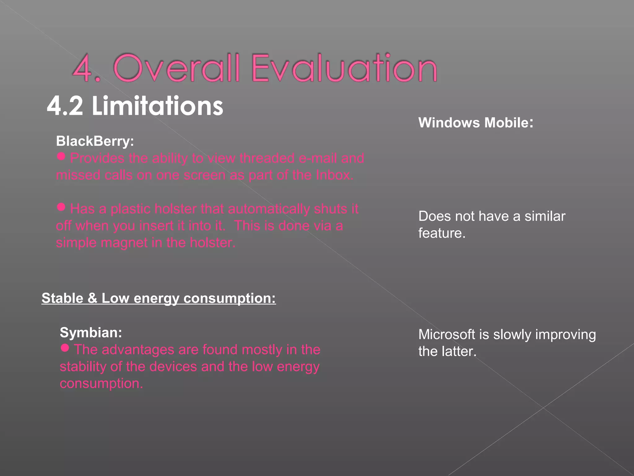 4.2 Limitations 
BlackBerry:
Provides the ability to view threaded e-mail and
missed calls on one screen as part of the Inbox.
Has a plastic holster that automatically shuts it
off when you insert it into it. This is done via a
simple magnet in the holster.
Windows Mobile:
Does not have a similar
feature.
Microsoft is slowly improving
the latter.
Symbian:
The advantages are found mostly in the
stability of the devices and the low energy
consumption.
Stable & Low energy consumption:
 