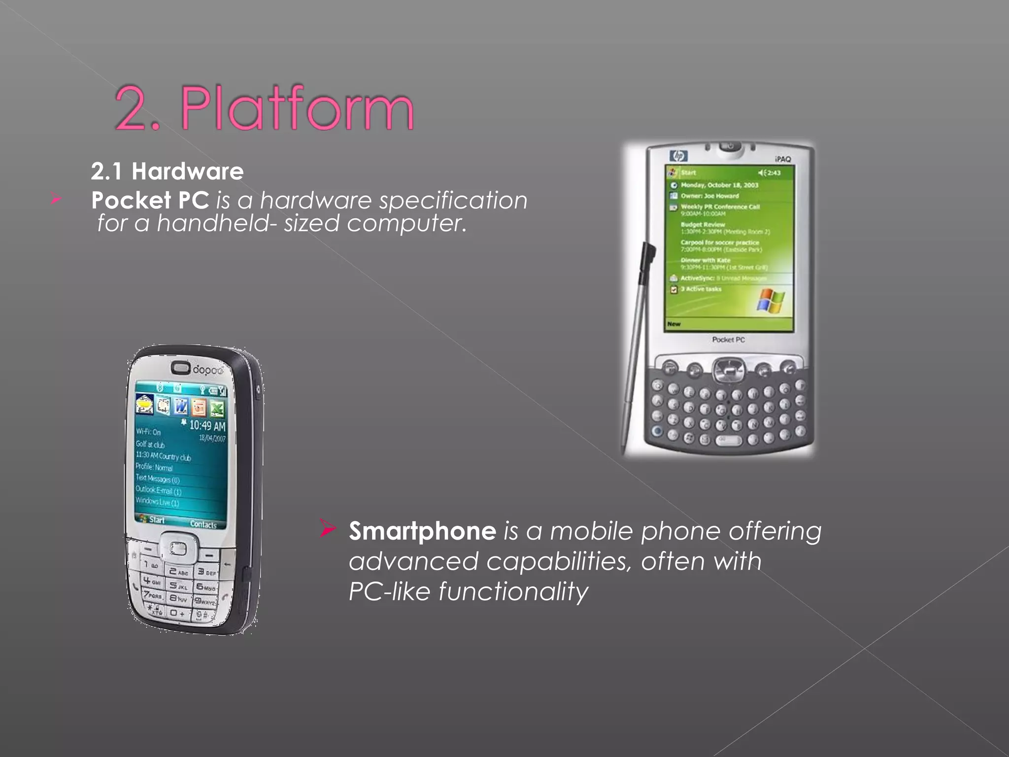 2.1 Hardware
 Pocket PC is a hardware specification
for a handheld- sized computer.
 Smartphone is a mobile phone offering
advanced capabilities, often with
PC-like functionality
 