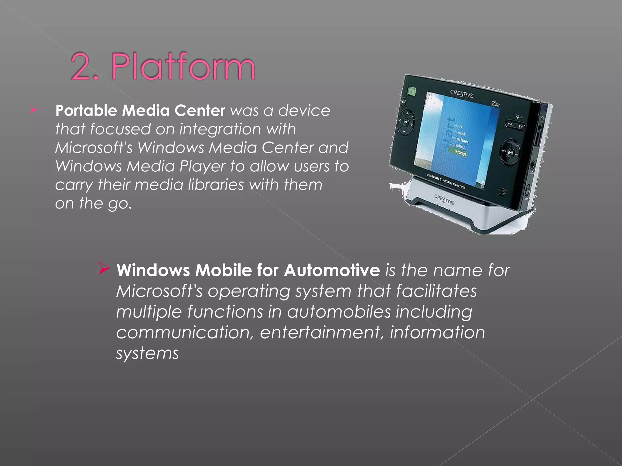  Portable Media Center was a device
that focused on integration with
Microsoft's Windows Media Center and
Windows Media Player to allow users to
carry their media libraries with them
on the go.
 Windows Mobile for Automotive is the name for
Microsoft's operating system that facilitates
multiple functions in automobiles including
communication, entertainment, information
systems
 