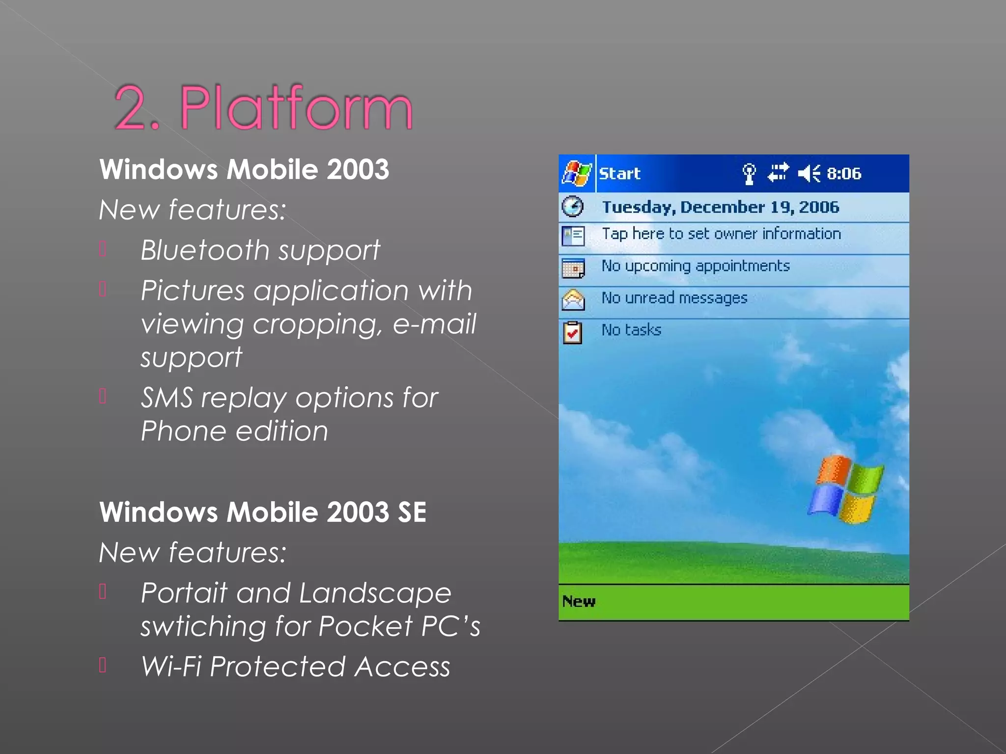 Windows Mobile 2003
New features:
 Bluetooth support
 Pictures application with
viewing cropping, e-mail
support
 SMS replay options for
Phone edition
Windows Mobile 2003 SE
New features:
 Portait and Landscape
swtiching for Pocket PC’s
 Wi-Fi Protected Access
 