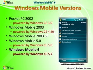 Pocket PC 2002 powered by Windows CE 3.0 Windows Mobile 2003 powered by Windows CE 4.20 Windows Mobile 2003 SE Windows Mobile 5.0 powered by Windows CE 5.0 Windows Mobile 6 powered by Windows CE 5.2 Windows Mobile 6 Windows Mobile 5.0 Windows Mobile 2003 