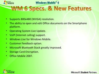 Supports 800x480 (WVGA) resolution. The ability to open and edit Office documents on the Smartphone platform. Operating System Live Update. VoIP (Internet calling) support. Windows Live  for Windows Mobile. Customer Feedback option. Microsoft Bluetooth Stack greatly improved. Storage Card Encryption. Office Mobile 2007. 