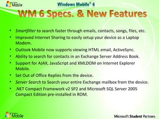 Smartfilter  to search faster through emails, contacts, songs, files, etc. Improved Internet Sharing to easily setup your device as a Laptop Modem. Outlook Mobile now supports viewing HTML email, ActiveSync. Ability to search for contacts in an Exchange Server Address Book. Support for AJAX, JavaScript and XMLDOM on Internet Explorer Mobile. Set Out of Office Replies from the device. Server Search  to Search your entire Exchange mailbox from the device. .NET Compact Framework v2 SP2 and Microsoft SQL Server 2005 Compact Edition pre-installed in ROM. 