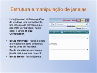 Estrutura e manipulação de janelas Uma janela no ambiente gráfico do windows tem, normalmente, um conjunto de elementos que podemos ver na figura, neste caso, a janela  O Meu Computador . Botão minimizar - reduz a janela a um botão na barra de tarefas, donde pode ser reaberta. Botão maximizar -   aumenta a janela para área total do ecrã. Botão fechar -   fecha a janela. 
