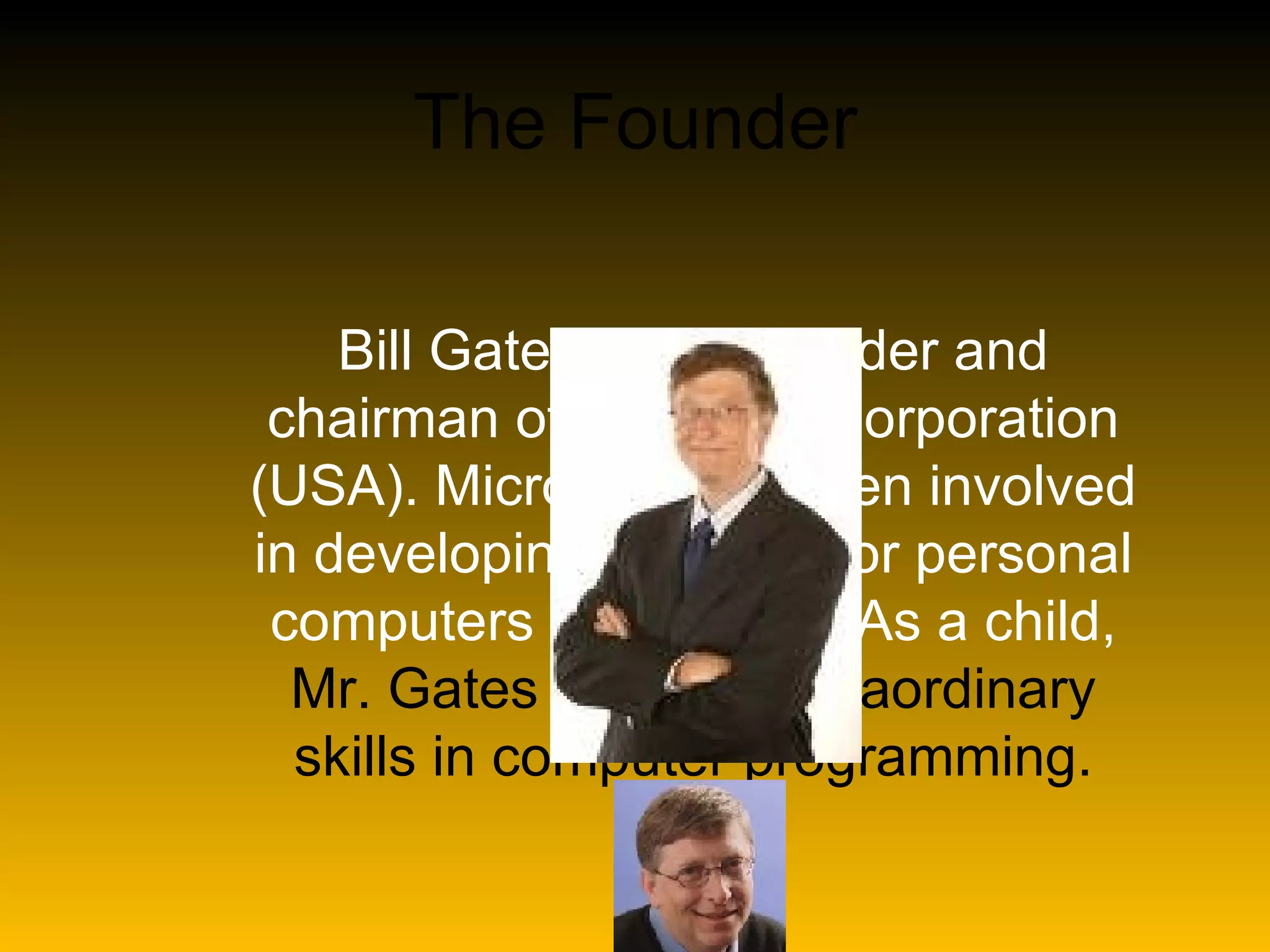 The Founder Bill Gates is the founder and chairman of Microsoft Corporation (USA). Microsoft has been involved in developing software for personal computers since 1974. As a child, Mr. Gates showed extraordinary skills in computer programming.