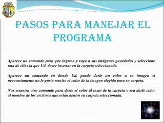 PASOS PARA MANEJAR EL PROGRAMA Aparece un comando para que ingrese y vaya a sus imágenes guardadas y seleccione una de ellas la que Ud. desee insertar en la carpeta seleccionada. Aparece un comando en donde Ud. puede darle un color a su imagen si necesariamente no le gusta mucho el color de la imagen elegida para su carpeta. Nos muestra otro comando para darle el color al texto de la carpeta o sea darle color al nombre de los archivos que están dentro su carpeta seleccionada. 