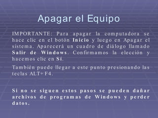 IMPORTANTE: Para apagar la computadora se hace clic en el botón  Inicio  y luego en Apagar el sistema. Aparecerá un cuadro de diálogo llamado  Salir de Windows . Confirmamos la elección y hacemos clic en  Sí .  También puede llegar a este punto presionando las teclas ALT+F4. Si no se siguen estos pasos se pueden dañar archivos de programas de Windows y perder datos. Apagar el Equipo 