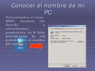 Conocer el nombre de mi PC Seleccionamos el icono  MIPC, hacemos clic derecho y seleccionamos propiedades, en la ficha identificación de red podemos ver el nombre del equipo. 