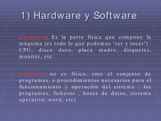 1) Hardware y Software  Hardware : Es la parte física que compone la máquina (es todo lo que podemos 'ver y tocar') : CPU, disco duro, placa madre, disquetes, monitor, etc. Software:  no es físico, sino el conjunto de programas, o procedimientos necesarios para el funcionamiento y operación del sistema : los programas, ficheros , bases de datos, sistema operativo, word, etc) 