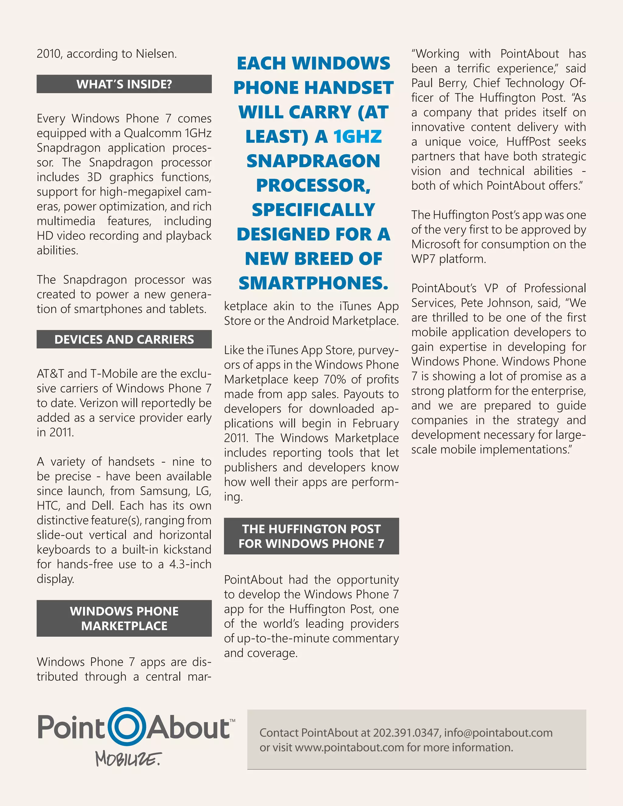 2010, according to Nielsen.                                             “Working with PointAbout has
                                     EACH WINDOWS                       been a terrific experience,” said
                                                                        Paul Berry, Chief Technology Of-
       WHAT’S INSIDE?                PHONE HANDSET                      ficer of The Huffington Post. “As
Every Windows Phone 7 comes          WILL CARRY (AT                     a company that prides itself on
                                                                        innovative content delivery with
equipped with a Qualcomm 1GHz
Snapdragon application proces-
                                      LEAST) A 1GHZ                     a unique voice, HuffPost seeks
                                                                        partners that have both strategic
sor. The Snapdragon processor         SNAPDRAGON                        vision and technical abilities -
includes 3D graphics functions,
support for high-megapixel cam-        PROCESSOR,                       both of which PointAbout offers.”
eras, power optimization, and rich
multimedia features, including
                                       SPECIFICALLY                     The Huffington Post’s app was one
                                                                        of the very first to be approved by
HD video recording and playback      DESIGNED FOR A                     Microsoft for consumption on the
abilities.
                                      NEW BREED OF                      WP7 platform.
The Snapdragon processor was
created to power a new genera-
                                     SMARTPHONES.                       PointAbout’s VP of Professional
tion of smartphones and tablets. ketplace akin to the iTunes App Services, Pete Johnson, said, “We
                                     Store or the Android Marketplace. are thrilled to be one of the first
                                                                        mobile application developers to
    DEVICES AND CARRIERS
                                     Like the iTunes App Store, purvey- gain expertise in developing for
                                     ors of apps in the Windows Phone Windows Phone. Windows Phone
AT&T and T-Mobile are the exclu- Marketplace keep 70% of profits 7 is showing a lot of promise as a
sive carriers of Windows Phone 7 made from app sales. Payouts to strong platform for the enterprise,
to date. Verizon will reportedly be developers for downloaded ap- and we are prepared to guide
added as a service provider early plications will begin in February companies in the strategy and
in 2011.                             2011. The Windows Marketplace development necessary for large-
                                     includes reporting tools that let scale mobile implementations.”
A variety of handsets - nine to publishers and developers know
be precise - have been available how well their apps are perform-
since launch, from Samsung, LG, ing.
HTC, and Dell. Each has its own
distinctive feature(s), ranging from
slide-out vertical and horizontal        THE HUFFINGTON POST
keyboards to a built-in kickstand       FOR WINDOWS PHONE 7
for hands-free use to a 4.3-inch
display.                             PointAbout had the opportunity
                                     to develop the Windows Phone 7
       WINDOWS PHONE                 app for the Huffington Post, one
          MARKETPLACE                of the world’s leading providers
                                     of up-to-the-minute commentary
                                     and coverage.
Windows Phone 7 apps are dis-
tributed through a central mar-



                                          Contact PointAbout at 202.391.0347, info@pointabout.com
                                          or visit www.pointabout.com for more information.
 