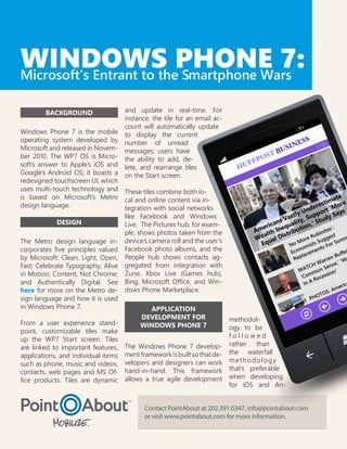 WINDOWS PHONE 7:
Microsoft’s Entrant to the Smartphone Wars

        BACKGROUND                   and update in real-time. For
                                     instance, the tile for an email ac-
                                     count will automatically update
Windows Phone 7 is the mobile        to display the current
operating system developed by        number of unread
Microsoft and released in Novem-     messages; users have
ber 2010. The WP7 OS is Micro-       the ability to add, de-
soft’s answer to Apple’s iOS and     lete, and rearrange tiles
Google’s Android OS; it boasts a     on the Start screen.
redesigned touchscreen UI, which
uses multi-touch technology and These tiles combine both lo-
is based on Microsoft’s Metro cal and online content via in-
design language.                  tegration with social networks
                                  like Facebook and Windows
             DESIGN               Live. The Pictures hub, for exam-
                                  ple, shows photos taken from the
The Metro design language in- device’s camera roll and the user’s
corporates five principles valued Facebook photo albums, and the
by Microsoft: Clean, Light, Open, People hub shows contacts ag-
Fast; Celebrate Typography; Alive gregated from integration with
in Motion; Content, Not Chrome; Zune, Xbox Live (Games hub),
and Authentically Digital. See Bing, Microsoft Office, and Win-
here for more on the Metro de- dows Phone Marketplace.
sign language and how it is used
in Windows Phone 7.                        APPLICATION
                                          DEVELOPMENT FOR                methodol-
From a user experience stand-             WINDOWS PHONE 7                ogy to be
point, customizable tiles make
                                                                         followed
up the WP7 Start screen. Tiles
are linked to important features,    The Windows Phone 7 develop- rather than
applications, and individual items   ment framework is built so that de- the waterfall
such as phone, music and videos,     velopers and designers can work m e t h o d o l o g y
contacts, web pages and MS Of-       hand-in-hand. This framework that’s preferable
fice products. Tiles are dynamic     allows a true agile development when developing
                                                                         for iOS and An-


                                            Contact PointAbout at 202.391.0347, info@pointabout.com
                                            or visit www.pointabout.com for more information.
 