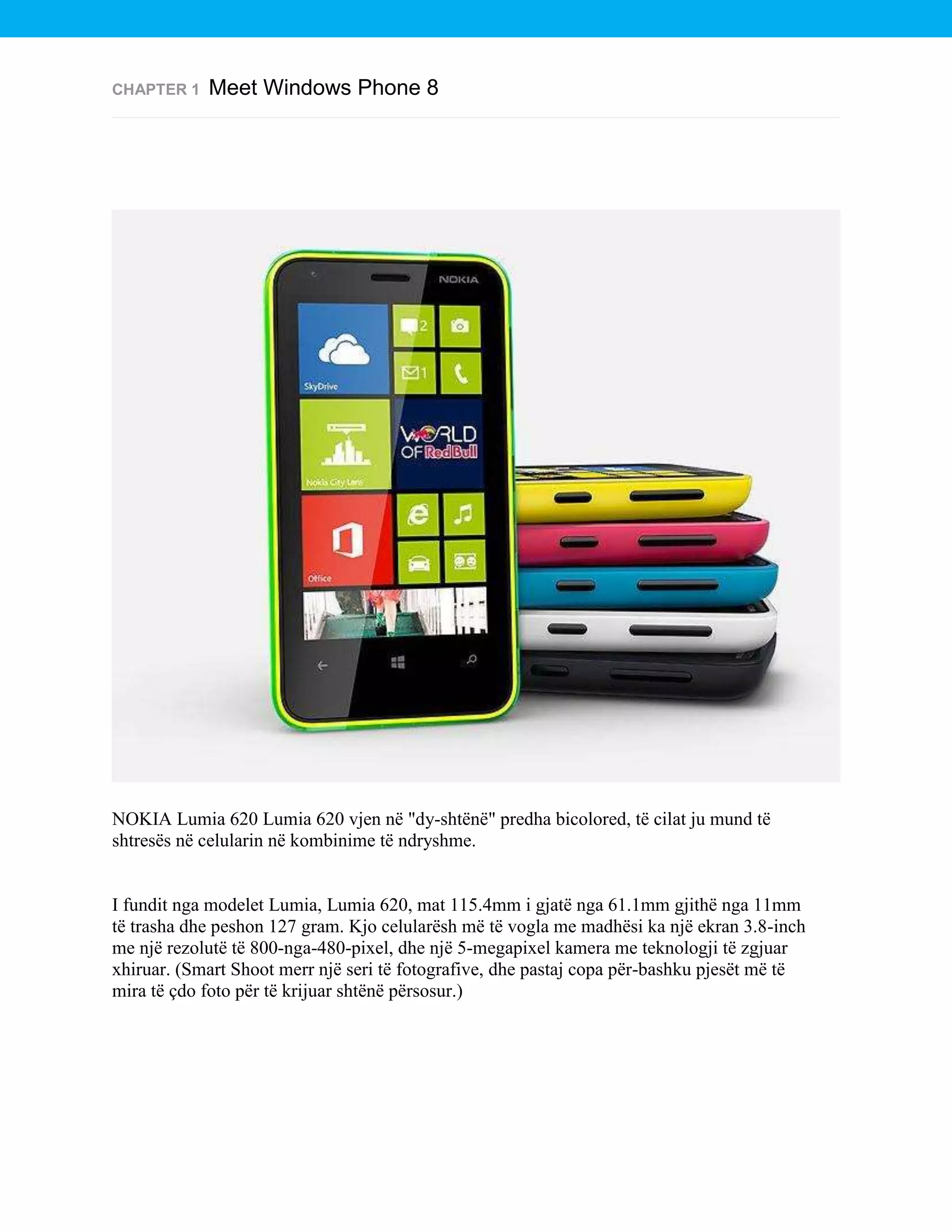 CHAPTER 1

Meet Windows Phone 8

NOKIA Lumia 620 Lumia 620 vjen në "dy-shtënë" predha bicolored, të cilat ju mund të
shtresës në celularin në kombinime të ndryshme.

I fundit nga modelet Lumia, Lumia 620, mat 115.4mm i gjatë nga 61.1mm gjithë nga 11mm
të trasha dhe peshon 127 gram. Kjo celularësh më të vogla me madhësi ka një ekran 3.8-inch
me një rezolutë të 800-nga-480-pixel, dhe një 5-megapixel kamera me teknologji të zgjuar
xhiruar. (Smart Shoot merr një seri të fotografive, dhe pastaj copa për-bashku pjesët më të
mira të çdo foto për të krijuar shtënë përsosur.)

 