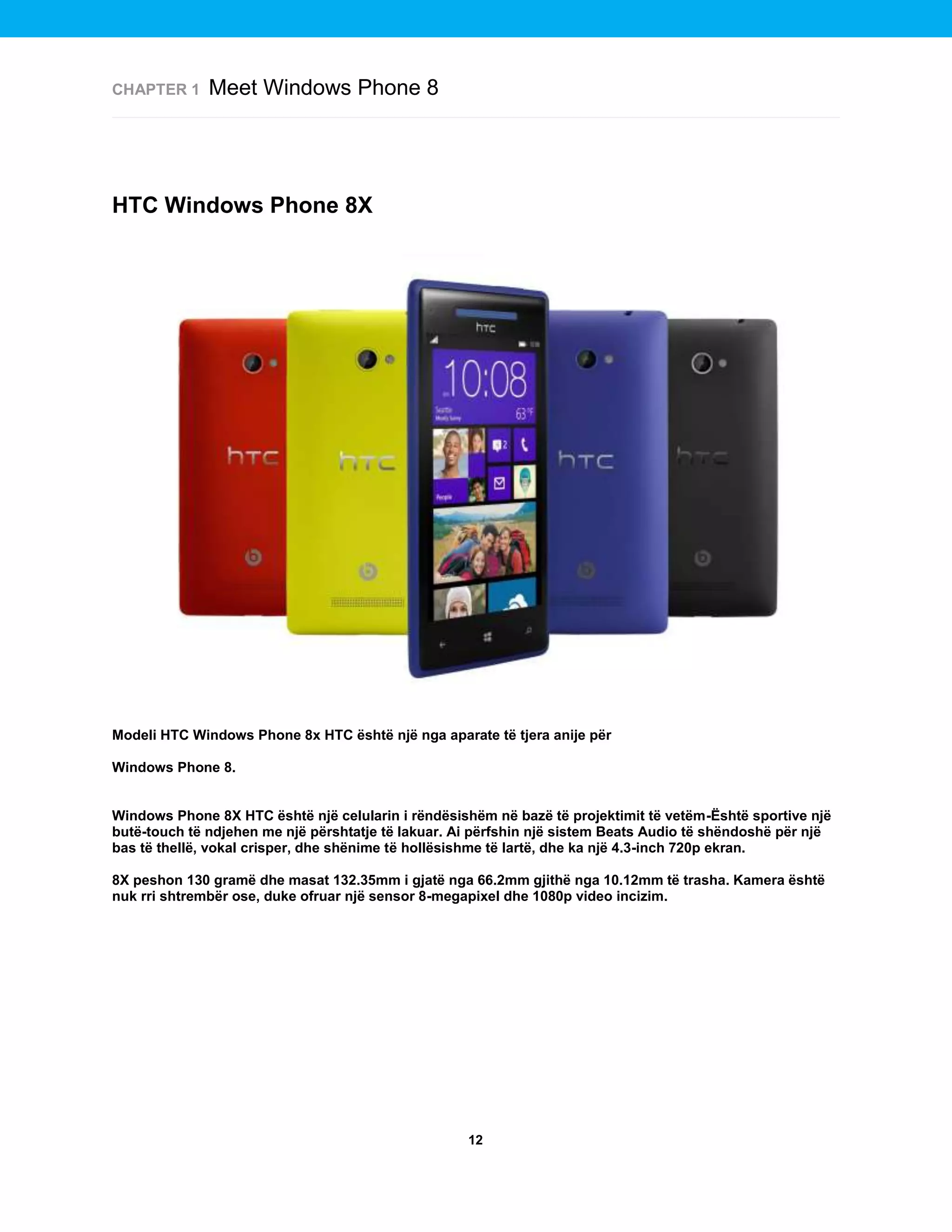 CHAPTER 1

Meet Windows Phone 8

HTC Windows Phone 8X

Modeli HTC Windows Phone 8x HTC është një nga aparate të tjera anije për
Windows Phone 8.

Windows Phone 8X HTC është një celularin i rëndësishëm në bazë të projektimit të vetëm-Është sportive një
butë-touch të ndjehen me një përshtatje të lakuar. Ai përfshin një sistem Beats Audio të shëndoshë për një
bas të thellë, vokal crisper, dhe shënime të hollësishme të lartë, dhe ka një 4.3-inch 720p ekran.
8X peshon 130 gramë dhe masat 132.35mm i gjatë nga 66.2mm gjithë nga 10.12mm të trasha. Kamera është
nuk rri shtrembër ose, duke ofruar një sensor 8-megapixel dhe 1080p video incizim.

12

 