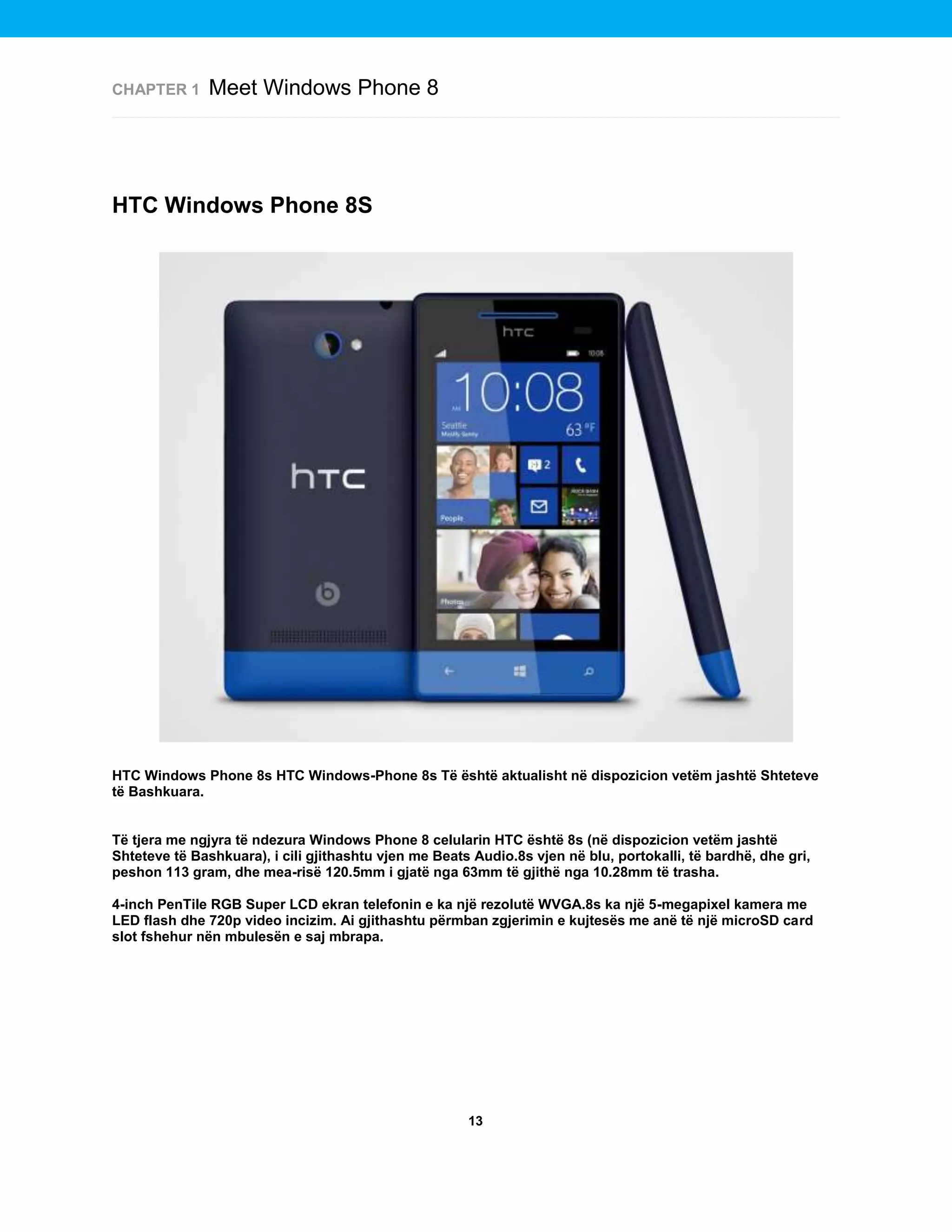 CHAPTER 1

Meet Windows Phone 8

HTC Windows Phone 8S

HTC Windows Phone 8s HTC Windows-Phone 8s Të është aktualisht në dispozicion vetëm jashtë Shteteve
të Bashkuara.

Të tjera me ngjyra të ndezura Windows Phone 8 celularin HTC është 8s (në dispozicion vetëm jashtë
Shteteve të Bashkuara), i cili gjithashtu vjen me Beats Audio.8s vjen në blu, portokalli, të bardhë, dhe gri,
peshon 113 gram, dhe mea-risë 120.5mm i gjatë nga 63mm të gjithë nga 10.28mm të trasha.
4-inch PenTile RGB Super LCD ekran telefonin e ka një rezolutë WVGA.8s ka një 5-megapixel kamera me
LED flash dhe 720p video incizim. Ai gjithashtu përmban zgjerimin e kujtesës me anë të një microSD card
slot fshehur nën mbulesën e saj mbrapa.

13

 
