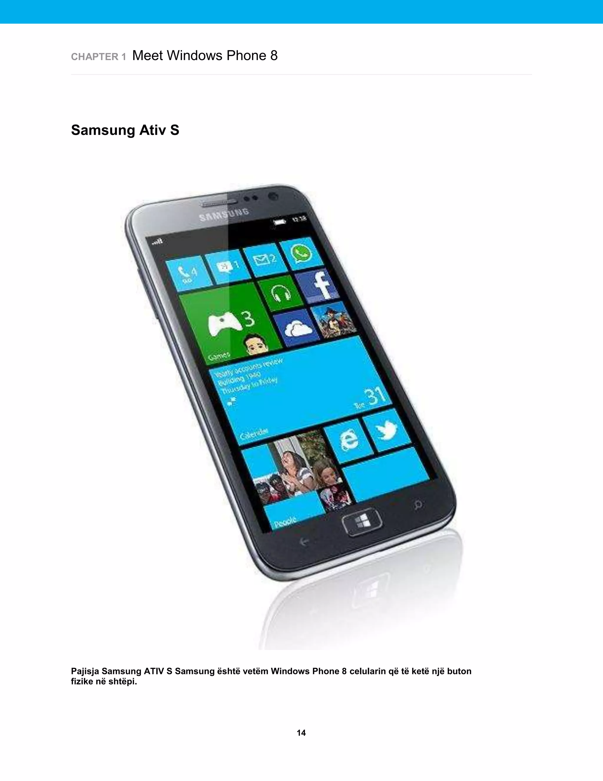 CHAPTER 1

Meet Windows Phone 8

Samsung Ativ S

Pajisja Samsung ATIV S Samsung është vetëm Windows Phone 8 celularin që të ketë një buton
fizike në shtëpi.

14

 
