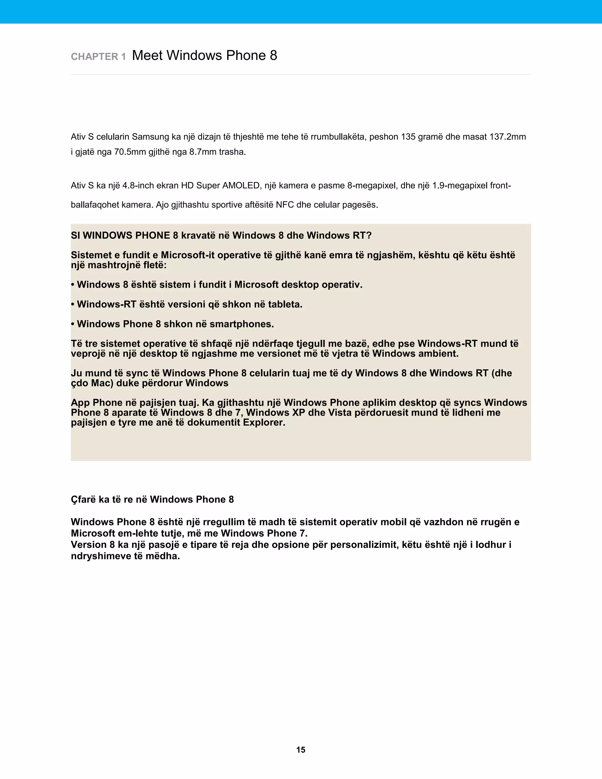 CHAPTER 1

Meet Windows Phone 8

Ativ S celularin Samsung ka një dizajn të thjeshtë me tehe të rrumbullakëta, peshon 135 gramë dhe masat 137.2mm
i gjatë nga 70.5mm gjithë nga 8.7mm trasha.

Ativ S ka një 4.8-inch ekran HD Super AMOLED, një kamera e pasme 8-megapixel, dhe një 1.9-megapixel frontballafaqohet kamera. Ajo gjithashtu sportive aftësitë NFC dhe celular pagesës.

SI WINDOWS PHONE 8 kravatë në Windows 8 dhe Windows RT?
Sistemet e fundit e Microsoft-it operative të gjithë kanë emra të ngjashëm, kështu që këtu është
një mashtrojnë fletë:
• Windows 8 është sistem i fundit i Microsoft desktop operativ.
• Windows-RT është versioni që shkon në tableta.
• Windows Phone 8 shkon në smartphones.
Të tre sistemet operative të shfaqë një ndërfaqe tjegull me bazë, edhe pse Windows-RT mund të
veprojë në një desktop të ngjashme me versionet më të vjetra të Windows ambient.
Ju mund të sync të Windows Phone 8 celularin tuaj me të dy Windows 8 dhe Windows RT (dhe
çdo Mac) duke përdorur Windows
App Phone në pajisjen tuaj. Ka gjithashtu një Windows Phone aplikim desktop që syncs Windows
Phone 8 aparate të Windows 8 dhe 7, Windows XP dhe Vista përdoruesit mund të lidheni me
pajisjen e tyre me anë të dokumentit Explorer.

Çfarë ka të re në Windows Phone 8
Windows Phone 8 është një rregullim të madh të sistemit operativ mobil që vazhdon në rrugën e
Microsoft em-lehte tutje, më me Windows Phone 7.
Version 8 ka një pasojë e tipare të reja dhe opsione për personalizimit, këtu është një i lodhur i
ndryshimeve të mëdha.

15

 