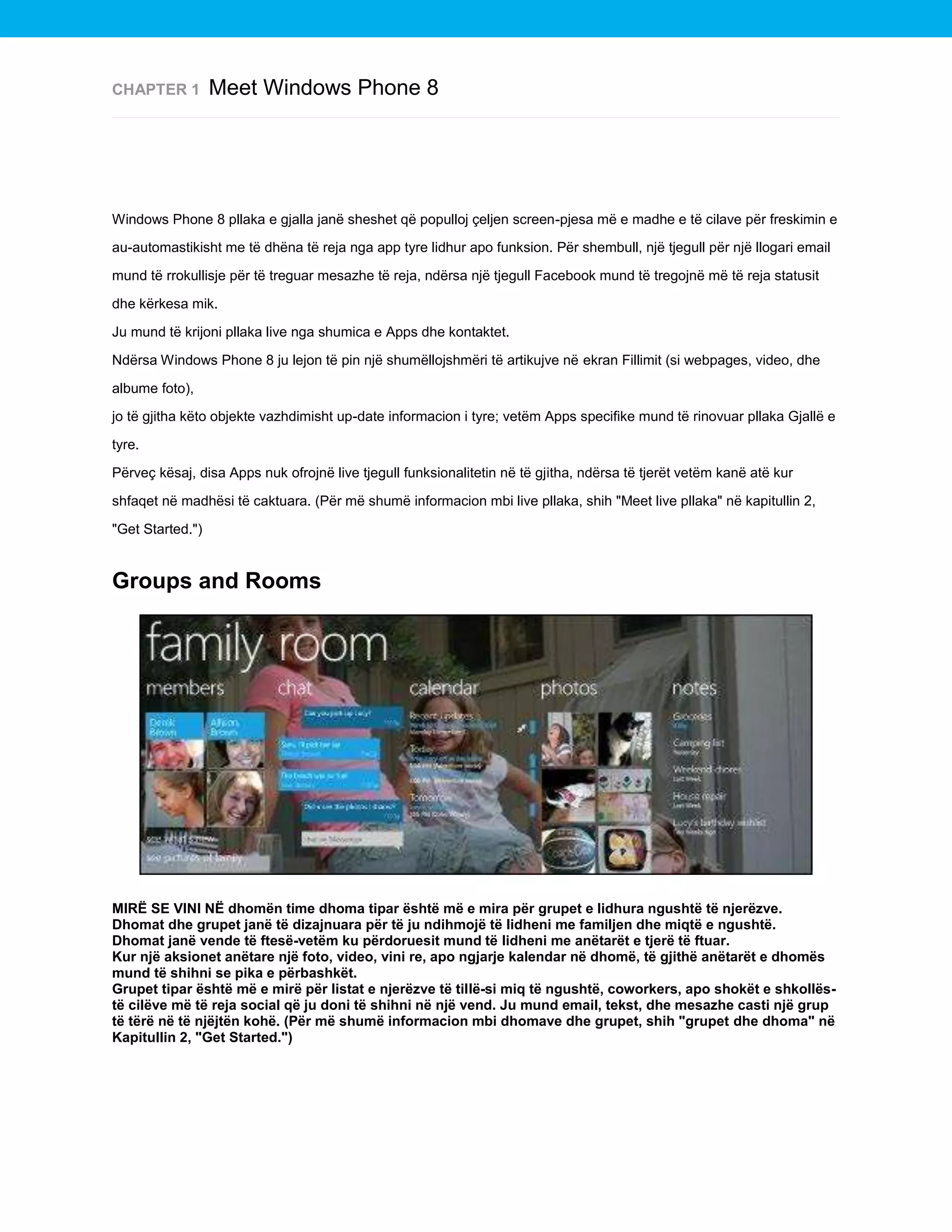 CHAPTER 1

Meet Windows Phone 8

Windows Phone 8 pllaka e gjalla janë sheshet që populloj çeljen screen-pjesa më e madhe e të cilave për freskimin e
au-automastikisht me të dhëna të reja nga app tyre lidhur apo funksion. Për shembull, një tjegull për një llogari email
mund të rrokullisje për të treguar mesazhe të reja, ndërsa një tjegull Facebook mund të tregojnë më të reja statusit
dhe kërkesa mik.
Ju mund të krijoni pllaka live nga shumica e Apps dhe kontaktet.
Ndërsa Windows Phone 8 ju lejon të pin një shumëllojshmëri të artikujve në ekran Fillimit (si webpages, video, dhe
albume foto),
jo të gjitha këto objekte vazhdimisht up-date informacion i tyre; vetëm Apps specifike mund të rinovuar pllaka Gjallë e
tyre.
Përveç kësaj, disa Apps nuk ofrojnë live tjegull funksionalitetin në të gjitha, ndërsa të tjerët vetëm kanë atë kur
shfaqet në madhësi të caktuara. (Për më shumë informacion mbi live pllaka, shih "Meet live pllaka" në kapitullin 2,
"Get Started.")

Groups and Rooms

MIRË SE VINI NË dhomën time dhoma tipar është më e mira për grupet e lidhura ngushtë të njerëzve.
Dhomat dhe grupet janë të dizajnuara për të ju ndihmojë të lidheni me familjen dhe miqtë e ngushtë.
Dhomat janë vende të ftesë-vetëm ku përdoruesit mund të lidheni me anëtarët e tjerë të ftuar.
Kur një aksionet anëtare një foto, video, vini re, apo ngjarje kalendar në dhomë, të gjithë anëtarët e dhomës
mund të shihni se pika e përbashkët.
Grupet tipar është më e mirë për listat e njerëzve të tillë-si miq të ngushtë, coworkers, apo shokët e shkollëstë cilëve më të reja social që ju doni të shihni në një vend. Ju mund email, tekst, dhe mesazhe casti një grup
të tërë në të njëjtën kohë. (Për më shumë informacion mbi dhomave dhe grupet, shih "grupet dhe dhoma" në
Kapitullin 2, "Get Started.")

 