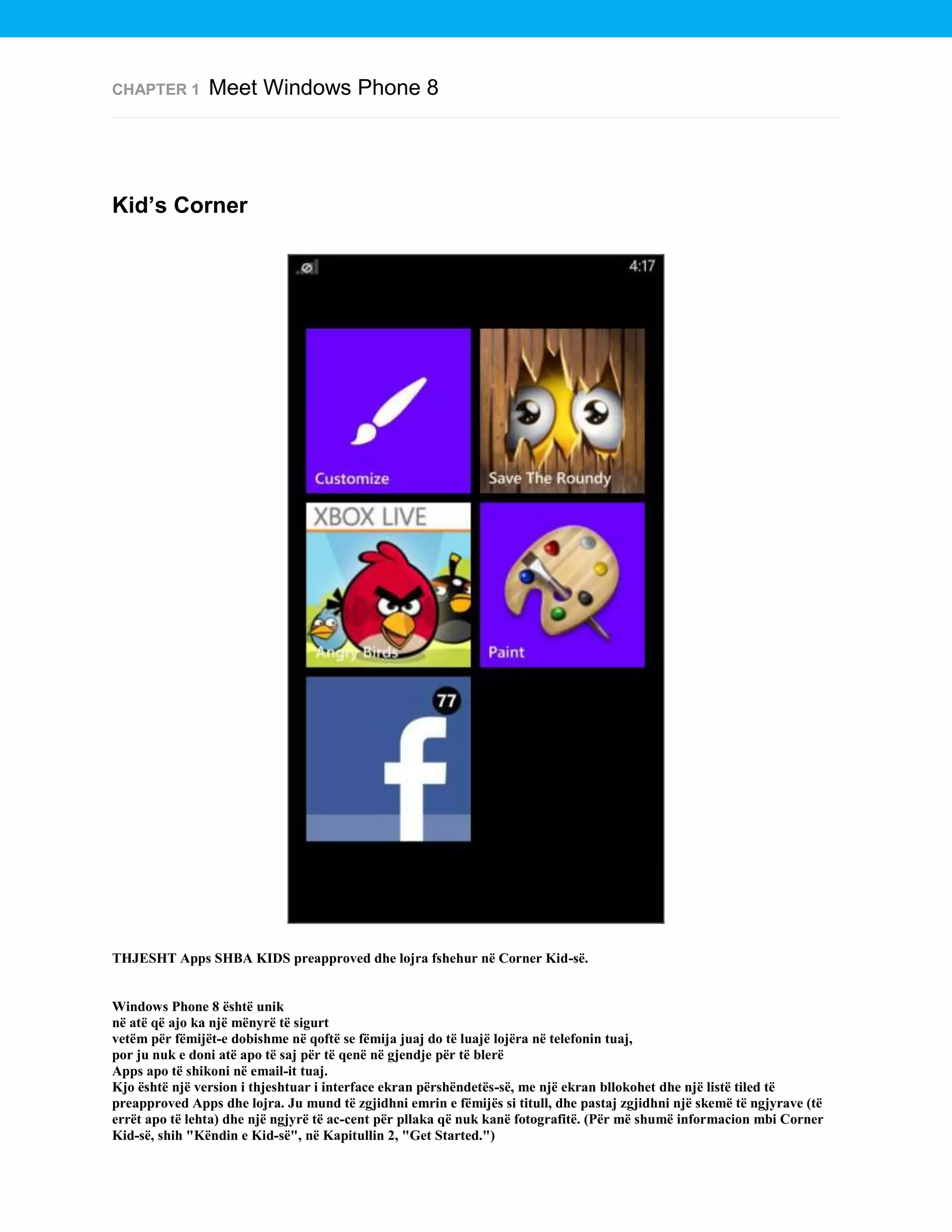 CHAPTER 1

Meet Windows Phone 8

Kid’s Corner

THJESHT Apps SHBA KIDS preapproved dhe lojra fshehur në Corner Kid-së.

Windows Phone 8 është unik
në atë që ajo ka një mënyrë të sigurt
vetëm për fëmijët-e dobishme në qoftë se fëmija juaj do të luajë lojëra në telefonin tuaj,
por ju nuk e doni atë apo të saj për të qenë në gjendje për të blerë
Apps apo të shikoni në email-it tuaj.
Kjo është një version i thjeshtuar i interface ekran përshëndetës-së, me një ekran bllokohet dhe një listë tiled të
preapproved Apps dhe lojra. Ju mund të zgjidhni emrin e fëmijës si titull, dhe pastaj zgjidhni një skemë të ngjyrave (të
errët apo të lehta) dhe një ngjyrë të ac-cent për pllaka që nuk kanë fotografitë. (Për më shumë informacion mbi Corner
Kid-së, shih "Këndin e Kid-së", në Kapitullin 2, "Get Started.")

 