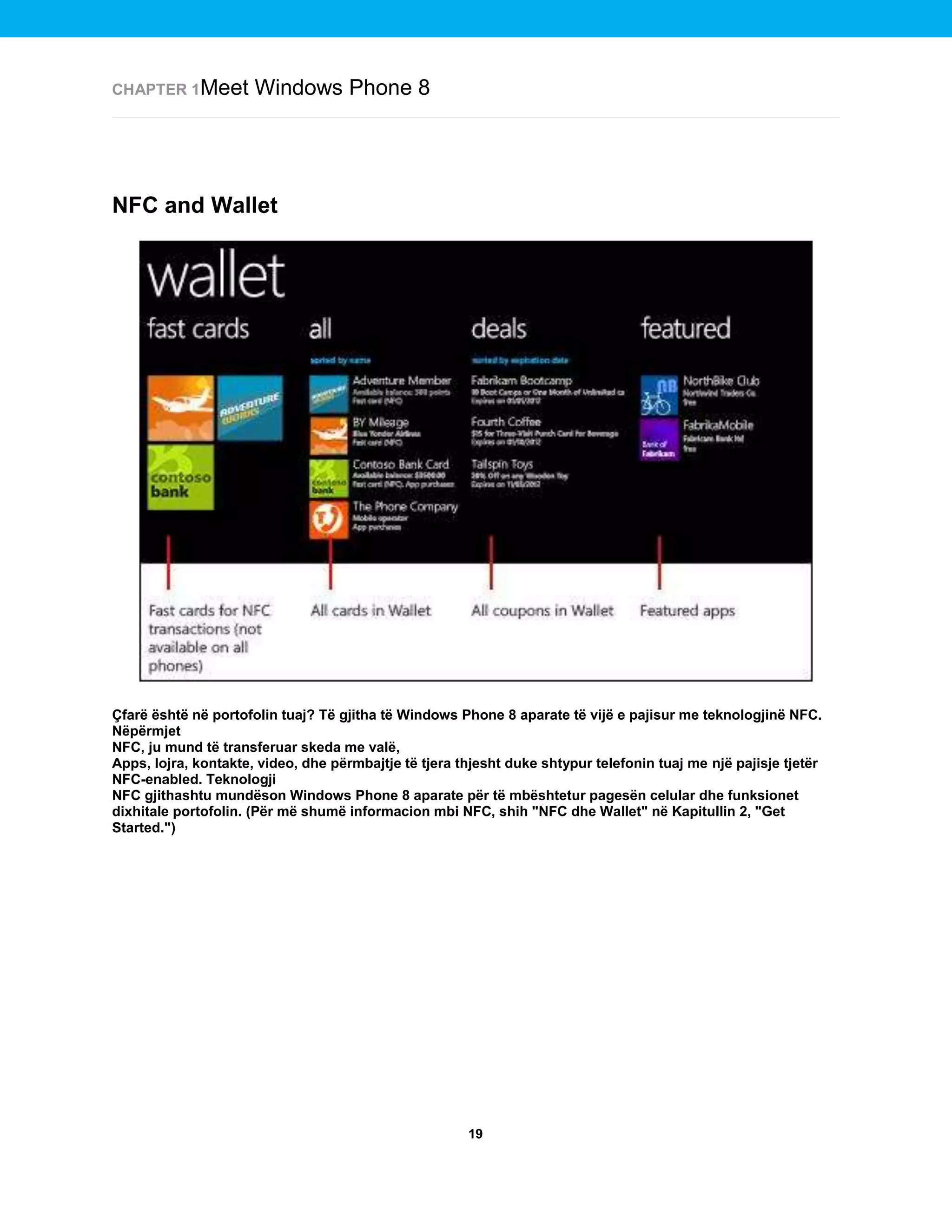 CHAPTER 1Meet

Windows Phone 8

NFC and Wallet

Çfarë është në portofolin tuaj? Të gjitha të Windows Phone 8 aparate të vijë e pajisur me teknologjinë NFC.
Nëpërmjet
NFC, ju mund të transferuar skeda me valë,
Apps, lojra, kontakte, video, dhe përmbajtje të tjera thjesht duke shtypur telefonin tuaj me një pajisje tjetër
NFC-enabled. Teknologji
NFC gjithashtu mundëson Windows Phone 8 aparate për të mbështetur pagesën celular dhe funksionet
dixhitale portofolin. (Për më shumë informacion mbi NFC, shih "NFC dhe Wallet" në Kapitullin 2, "Get
Started.")

19

 