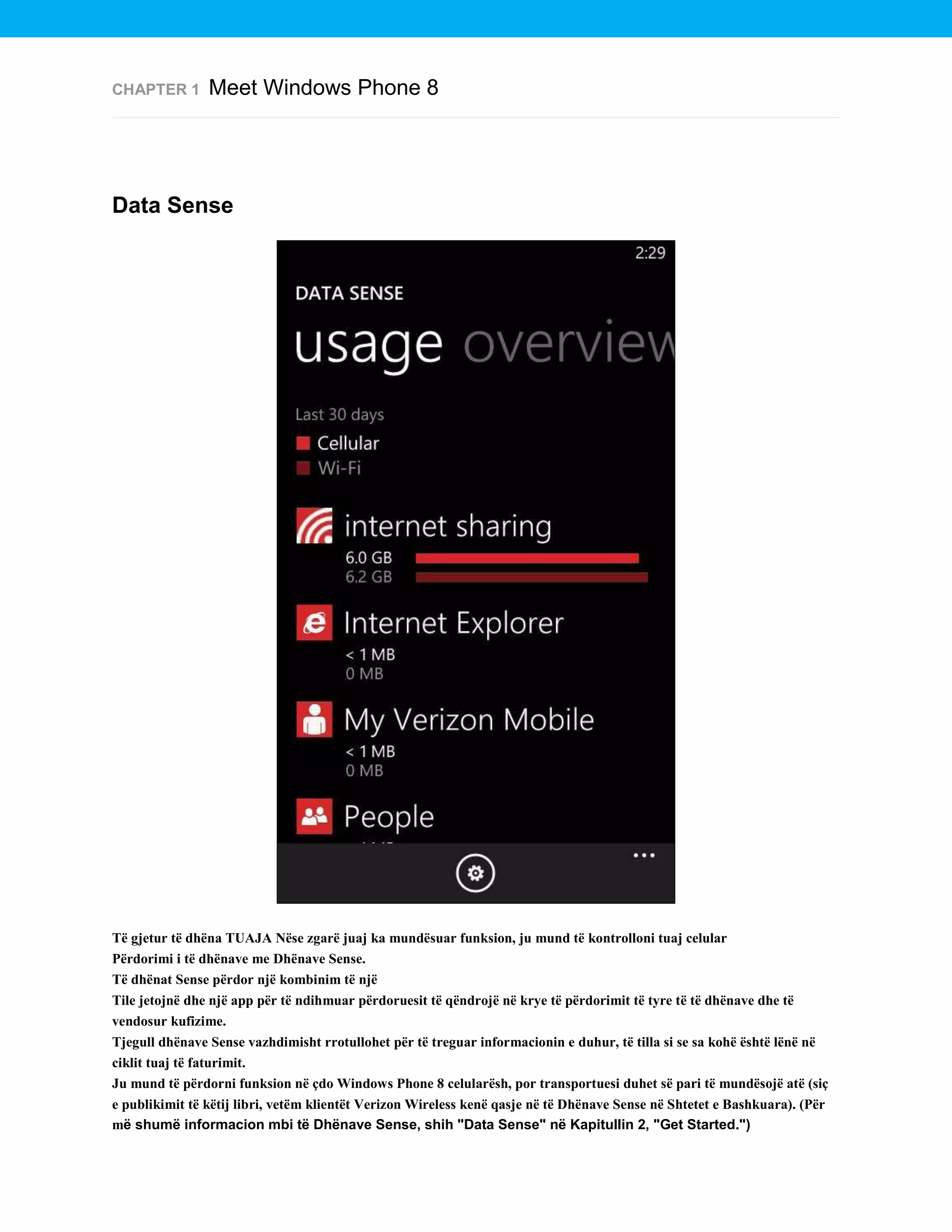 CHAPTER 1

Meet Windows Phone 8

Data Sense

Të gjetur të dhëna TUAJA Nëse zgarë juaj ka mundësuar funksion, ju mund të kontrolloni tuaj celular
Përdorimi i të dhënave me Dhënave Sense.
Të dhënat Sense përdor një kombinim të një
Tile jetojnë dhe një app për të ndihmuar përdoruesit të qëndrojë në krye të përdorimit të tyre të të dhënave dhe të
vendosur kufizime.
Tjegull dhënave Sense vazhdimisht rrotullohet për të treguar informacionin e duhur, të tilla si se sa kohë është lënë në
ciklit tuaj të faturimit.
Ju mund të përdorni funksion në çdo Windows Phone 8 celularësh, por transportuesi duhet së pari të mundësojë atë (siç
e publikimit të këtij libri, vetëm klientët Verizon Wireless kenë qasje në të Dhënave Sense në Shtetet e Bashkuara). (Për
më shumë informacion mbi të Dhënave Sense, shih "Data Sense" në Kapitullin 2, "Get Started.")

 