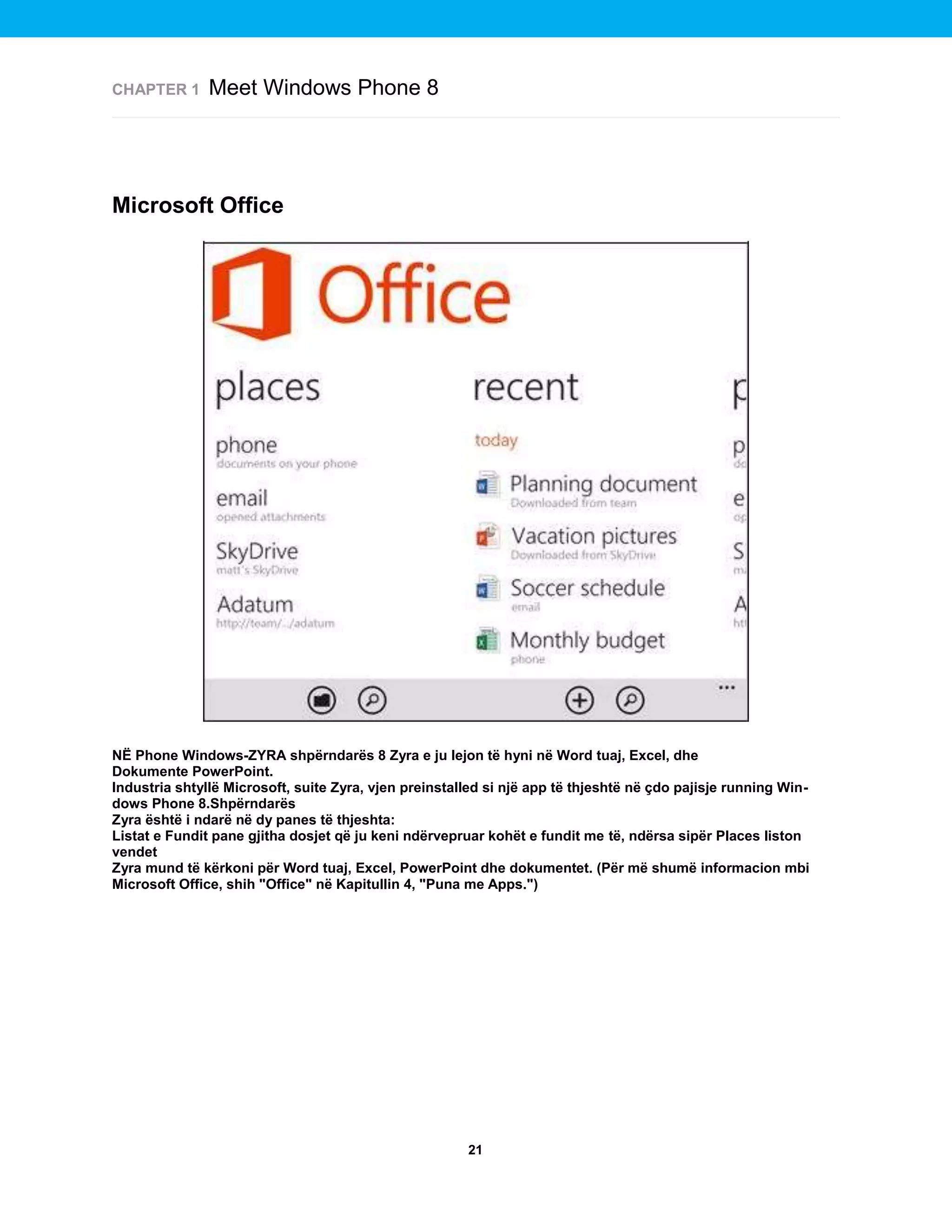 CHAPTER 1

Meet Windows Phone 8

Microsoft Office

NË Phone Windows-ZYRA shpërndarës 8 Zyra e ju lejon të hyni në Word tuaj, Excel, dhe
Dokumente PowerPoint.
Industria shtyllë Microsoft, suite Zyra, vjen preinstalled si një app të thjeshtë në çdo pajisje running Windows Phone 8.Shpërndarës
Zyra është i ndarë në dy panes të thjeshta:
Listat e Fundit pane gjitha dosjet që ju keni ndërvepruar kohët e fundit me të, ndërsa sipër Places liston
vendet
Zyra mund të kërkoni për Word tuaj, Excel, PowerPoint dhe dokumentet. (Për më shumë informacion mbi
Microsoft Office, shih "Office" në Kapitullin 4, "Puna me Apps.")

21

 