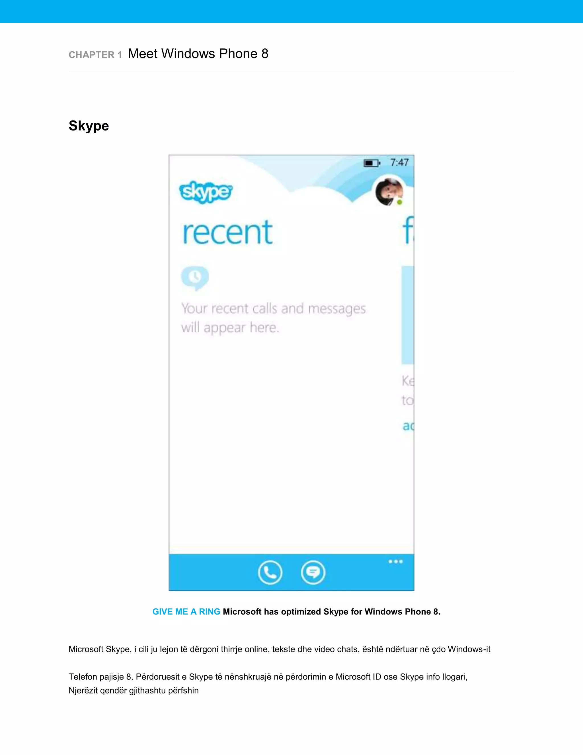 CHAPTER 1

Meet Windows Phone 8

Skype

GIVE ME A RING Microsoft has optimized Skype for Windows Phone 8.

Microsoft Skype, i cili ju lejon të dërgoni thirrje online, tekste dhe video chats, është ndërtuar në çdo Windows-it
Telefon pajisje 8. Përdoruesit e Skype të nënshkruajë në përdorimin e Microsoft ID ose Skype info llogari,
Njerëzit qendër gjithashtu përfshin

 