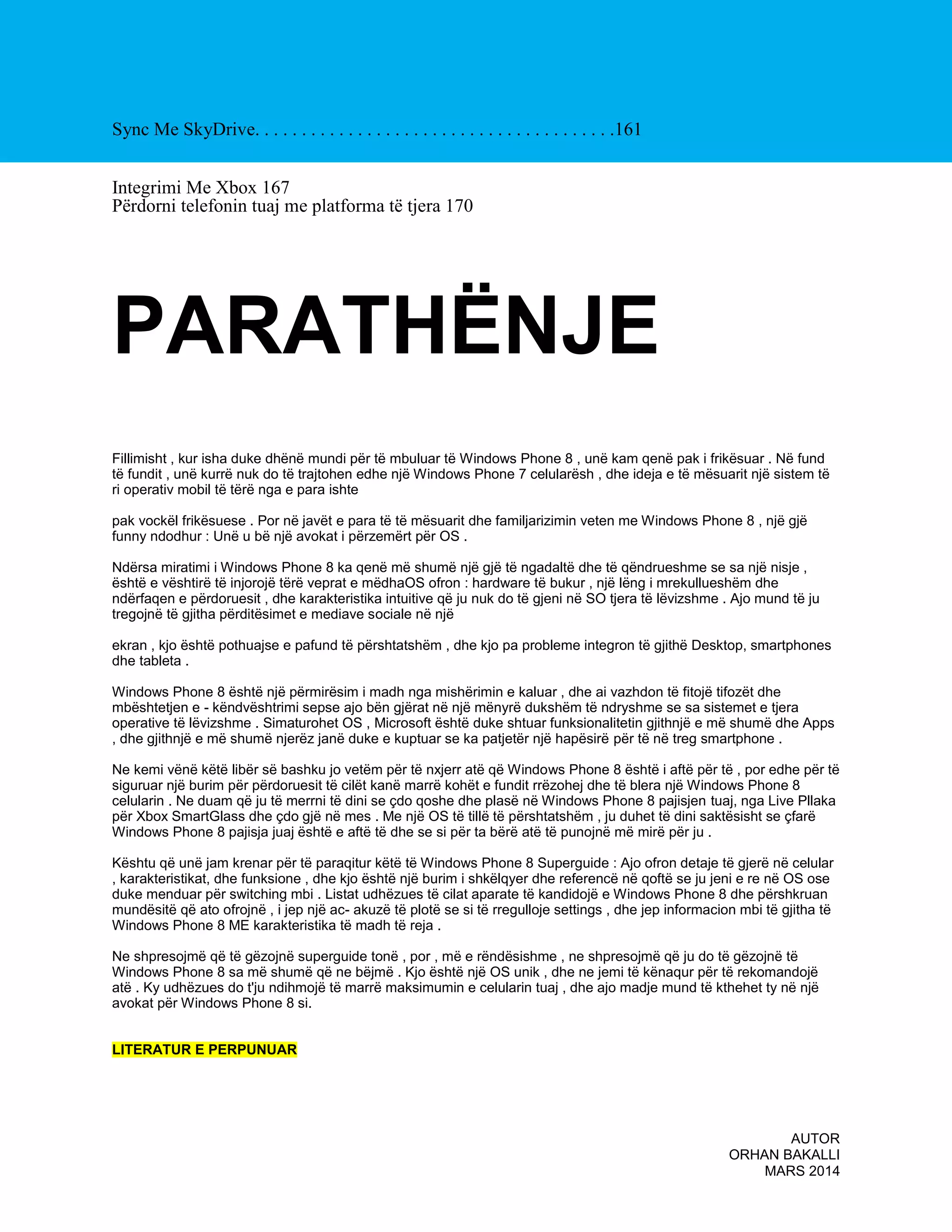 Sync Me SkyDrive. . . . . . . . . . . . . . . . . . . . . . . . . . . . . . . . . . . . . . .161
Integrimi Me Xbox 167
Përdorni telefonin tuaj me platforma të tjera 170

PARATHËNJE
Fillimisht , kur isha duke dhënë mundi për të mbuluar të Windows Phone 8 , unë kam qenë pak i frikësuar . Në fund
të fundit , unë kurrë nuk do të trajtohen edhe një Windows Phone 7 celularësh , dhe ideja e të mësuarit një sistem të
ri operativ mobil të tërë nga e para ishte
pak vockël frikësuese . Por në javët e para të të mësuarit dhe familjarizimin veten me Windows Phone 8 , një gjë
funny ndodhur : Unë u bë një avokat i përzemërt për OS .
Ndërsa miratimi i Windows Phone 8 ka qenë më shumë një gjë të ngadaltë dhe të qëndrueshme se sa një nisje ,
është e vështirë të injorojë tërë veprat e mëdhaOS ofron : hardware të bukur , një lëng i mrekullueshëm dhe
ndërfaqen e përdoruesit , dhe karakteristika intuitive që ju nuk do të gjeni në SO tjera të lëvizshme . Ajo mund të ju
tregojnë të gjitha përditësimet e mediave sociale në një
ekran , kjo është pothuajse e pafund të përshtatshëm , dhe kjo pa probleme integron të gjithë Desktop, smartphones
dhe tableta .
Windows Phone 8 është një përmirësim i madh nga mishërimin e kaluar , dhe ai vazhdon të fitojë tifozët dhe
mbështetjen e - këndvështrimi sepse ajo bën gjërat në një mënyrë dukshëm të ndryshme se sa sistemet e tjera
operative të lëvizshme . Simaturohet OS , Microsoft është duke shtuar funksionalitetin gjithnjë e më shumë dhe Apps
, dhe gjithnjë e më shumë njerëz janë duke e kuptuar se ka patjetër një hapësirë për të në treg smartphone .
Ne kemi vënë këtë libër së bashku jo vetëm për të nxjerr atë që Windows Phone 8 është i aftë për të , por edhe për të
siguruar një burim për përdoruesit të cilët kanë marrë kohët e fundit rrëzohej dhe të blera një Windows Phone 8
celularin . Ne duam që ju të merrni të dini se çdo qoshe dhe plasë në Windows Phone 8 pajisjen tuaj, nga Live Pllaka
për Xbox SmartGlass dhe çdo gjë në mes . Me një OS të tillë të përshtatshëm , ju duhet të dini saktësisht se çfarë
Windows Phone 8 pajisja juaj është e aftë të dhe se si për ta bërë atë të punojnë më mirë për ju .
Kështu që unë jam krenar për të paraqitur këtë të Windows Phone 8 Superguide : Ajo ofron detaje të gjerë në celular
, karakteristikat, dhe funksione , dhe kjo është një burim i shkëlqyer dhe referencë në qoftë se ju jeni e re në OS ose
duke menduar për switching mbi . Listat udhëzues të cilat aparate të kandidojë e Windows Phone 8 dhe përshkruan
mundësitë që ato ofrojnë , i jep një ac- akuzë të plotë se si të rregulloje settings , dhe jep informacion mbi të gjitha të
Windows Phone 8 ME karakteristika të madh të reja .
Ne shpresojmë që të gëzojnë superguide tonë , por , më e rëndësishme , ne shpresojmë që ju do të gëzojnë të
Windows Phone 8 sa më shumë që ne bëjmë . Kjo është një OS unik , dhe ne jemi të kënaqur për të rekomandojë
atë . Ky udhëzues do t'ju ndihmojë të marrë maksimumin e celularin tuaj , dhe ajo madje mund të kthehet ty në një
avokat për Windows Phone 8 si.
LITERATUR E PERPUNUAR

AUTOR
ORHAN BAKALLI
MARS 2014

 