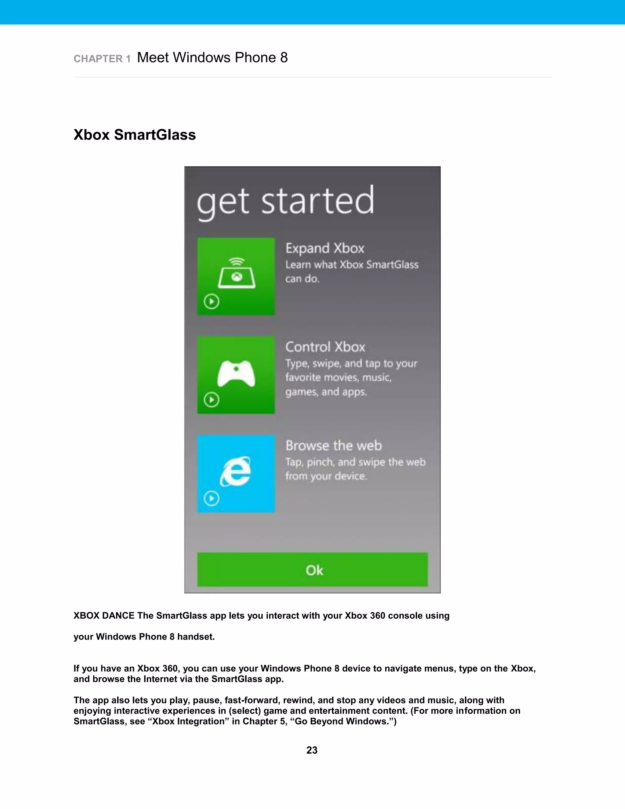 CHAPTER 1

Meet Windows Phone 8

Xbox SmartGlass

XBOX DANCE The SmartGlass app lets you interact with your Xbox 360 console using
your Windows Phone 8 handset.

If you have an Xbox 360, you can use your Windows Phone 8 device to navigate menus, type on the Xbox,
and browse the Internet via the SmartGlass app.
The app also lets you play, pause, fast-forward, rewind, and stop any videos and music, along with
enjoying interactive experiences in (select) game and entertainment content. (For more information on
SmartGlass, see “Xbox Integration” in Chapter 5, “Go Beyond Windows.”)

23

 