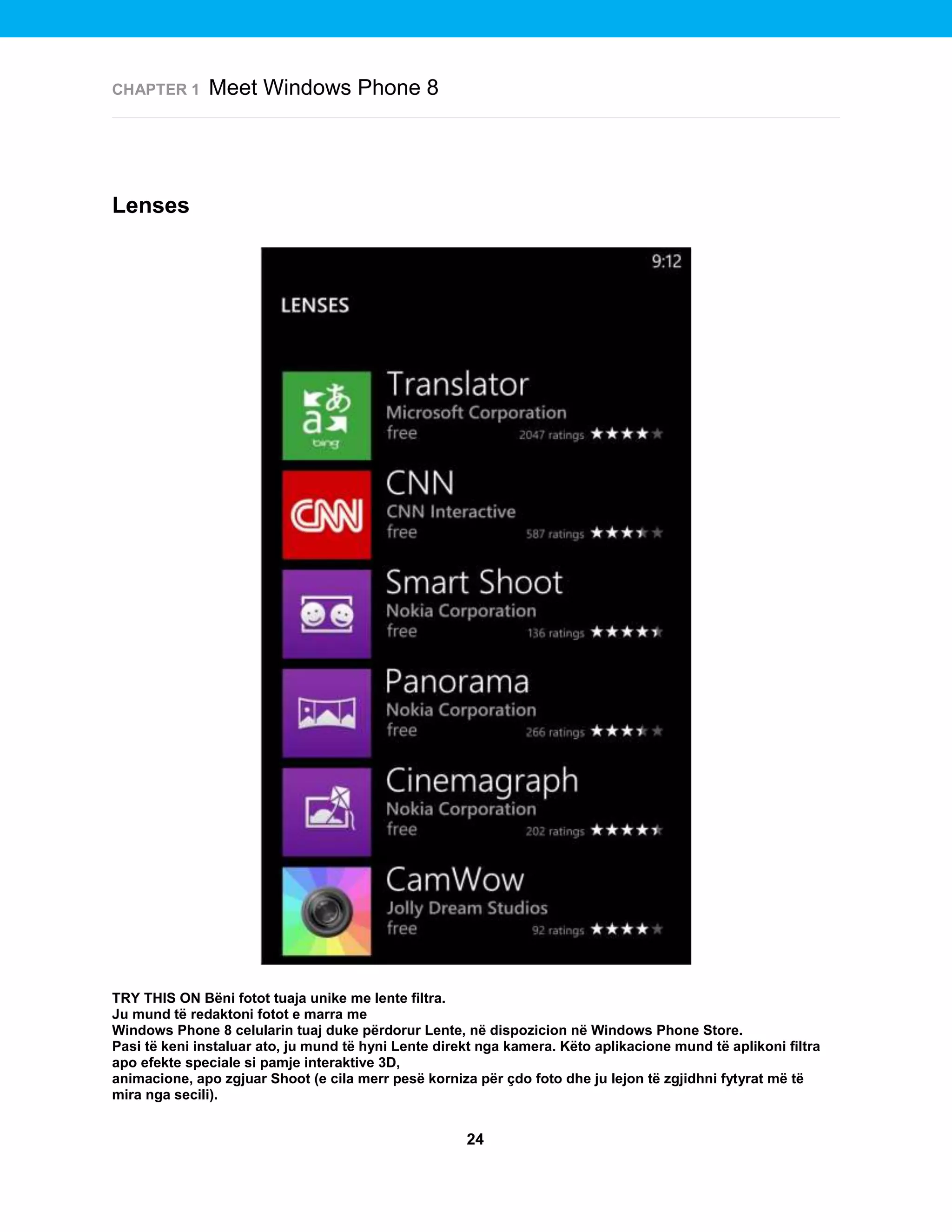 CHAPTER 1

Meet Windows Phone 8

Lenses

TRY THIS ON Bëni fotot tuaja unike me lente filtra.
Ju mund të redaktoni fotot e marra me
Windows Phone 8 celularin tuaj duke përdorur Lente, në dispozicion në Windows Phone Store.
Pasi të keni instaluar ato, ju mund të hyni Lente direkt nga kamera. Këto aplikacione mund të aplikoni filtra
apo efekte speciale si pamje interaktive 3D,
animacione, apo zgjuar Shoot (e cila merr pesë korniza për çdo foto dhe ju lejon të zgjidhni fytyrat më të
mira nga secili).

24

 