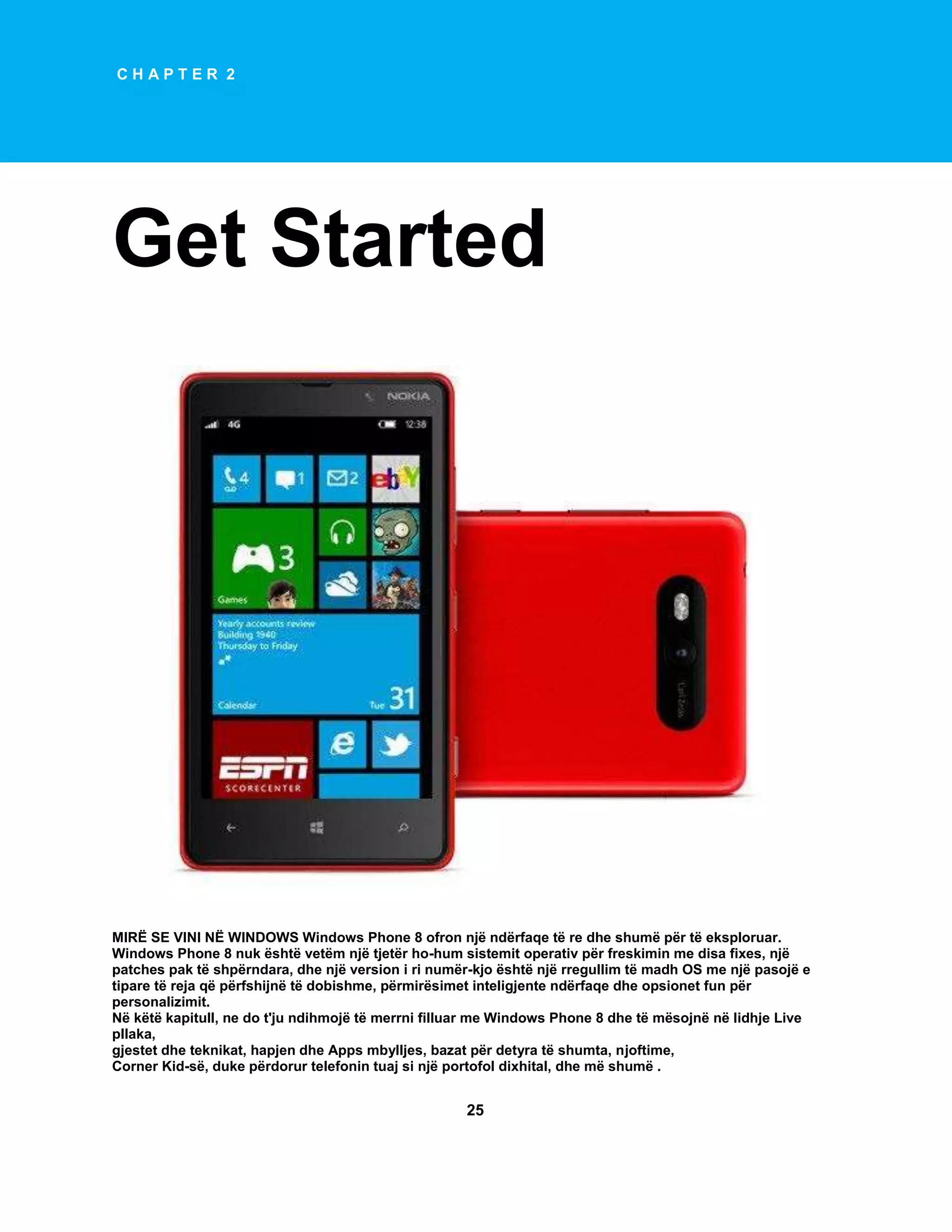 CHAPTER 2

Get Started

MIRË SE VINI NË WINDOWS Windows Phone 8 ofron një ndërfaqe të re dhe shumë për të eksploruar.
Windows Phone 8 nuk është vetëm një tjetër ho-hum sistemit operativ për freskimin me disa fixes, një
patches pak të shpërndara, dhe një version i ri numër-kjo është një rregullim të madh OS me një pasojë e
tipare të reja që përfshijnë të dobishme, përmirësimet inteligjente ndërfaqe dhe opsionet fun për
personalizimit.
Në këtë kapitull, ne do t'ju ndihmojë të merrni filluar me Windows Phone 8 dhe të mësojnë në lidhje Live
pllaka,
gjestet dhe teknikat, hapjen dhe Apps mbylljes, bazat për detyra të shumta, njoftime,
Corner Kid-së, duke përdorur telefonin tuaj si një portofol dixhital, dhe më shumë .

25

 